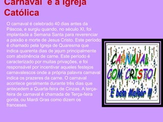 Carnaval e a Igreja
Católica
O carnaval é celebrado 40 dias antes da
Páscoa, e surgiu quando, no século XI, foi
implantada a Semana Santa para reverenciar
a paixão e morte de Jesus Cristo. Este período
é chamado pela Igreja de Quaresma que
indica quarenta dias de jejum principalmente
com abstinência de carne. Este período é
caracterizado por muitas privações, e foi
responsável por incentivar aqueles festejos
carnavalescos onde a própria palavra carnaval
indica os prazeres da carne. O carnaval
acontece geralmente durante três dias que
antecedem a Quarta-feira de Cinzas. A terça-
feira de carnaval é chamada de Terça-feira
gorda, ou Mardi Gras como dizem os
franceses.
 