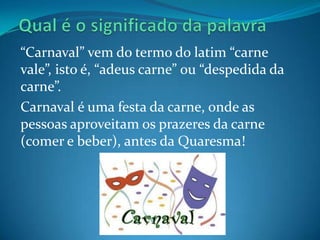 “Carnaval” vem do termo do latim “carne
vale”, isto é, “adeus carne” ou “despedida da
carne”.
Carnaval é uma festa da carne, onde as
pessoas aproveitam os prazeres da carne
(comer e beber), antes da Quaresma!
 