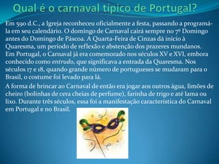 Em 590 d.C., a Igreja reconheceu oficialmente a festa, passando a programá-
la em seu calendário. O domingo de Carnaval cairá sempre no 7º Domingo
antes do Domingo de Páscoa. A Quarta-Feira de Cinzas dá início à
Quaresma, um período de reflexão e abstenção dos prazeres mundanos.
Em Portugal, o Carnaval já era comemorado nos séculos XV e XVI, embora
conhecido como entrudo, que significava a entrada da Quaresma. Nos
séculos 17 e 18, quando grande número de portugueses se mudaram para o
Brasil, o costume foi levado para lá.
A forma de brincar ao Carnaval de então era jogar aos outros água, limões de
cheiro (bolinhas de cera cheias de perfume), farinha de trigo e até lama ou
lixo. Durante três séculos, essa foi a manifestação característica do Carnaval
em Portugal e no Brasil.
 