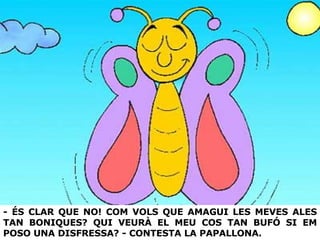 - ÉS CLAR QUE NO! COM VOLS QUE AMAGUI LES MEVES ALES TAN BONIQUES? QUI VEURÀ EL MEU COS TAN BUFÓ SI EM POSO UNA DISFRESSA? - CONTESTA LA PAPALLONA. 