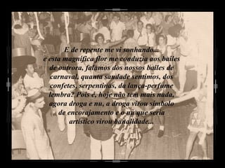 E de repente me vi sonhando... e esta magnífica flor me conduzia aos bailes de outrora, falamos dos nossos bailes de carnaval, quanta saudade sentimos, dos confetes, serpentinas, da lança-perfume lembra? Pois é, hoje não tem mais nada, agora droga e nu, a droga virou símbolo de encorajamento e o nu que seria artístico virou banalidade... 