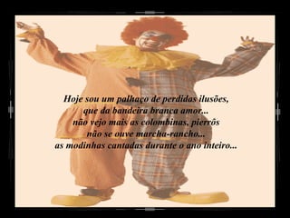 Hoje sou um palhaço de perdidas ilusões, que da bandeira branca amor... não vejo mais as colombinas, pierrôs não se ouve marcha-rancho... as modinhas cantadas durante o ano inteiro... 