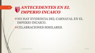 ANTECEDENTES EN EL
IMPERIO INCAICO
NO HAY EVIDENCIA DEL CARNAVAL EN EL
IMPERIO INCAICO.
CELABRACIONES SIMILARES.
14/02/2016Est. Thania Bridget Chavez Picon
3
 