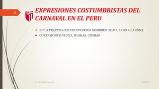 EXPRESIONES COSTUMBRISTAS DEL
CARNAVAL EN EL PERU
EN LA PRACTICA RECIBE DIVERSOS
NOMBRES DE ACUERDO A LA ZONA:
CORTAMONTE, YUNZA, HUMIAS,
UNSHAS
14/02/2016Est. Thania Bridget Chavez Picon
6
 