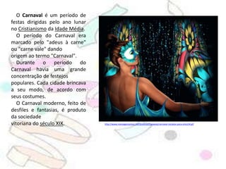 O Carnaval é um período de festas dirigidas pelo ano lunar no Cristianismo da Idade Média.         O período do Carnaval era marcado pelo "adeus à carne" ou "carne vale" dandoorigem ao termo "Carnaval".    Durante o período do Carnaval havia uma grande concentração de festejospopulares. Cada cidade brincava a seu modo, de acordo com seus costumes.    O Carnaval moderno, feito de desfiles e fantasias, é produto da sociedadevitoriana do século XIX.http://www.mensagensorkut.net/Graficos/Carnaval/carnaval-recados-para-orkut34.gif