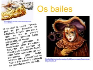        Os baileshttp://www.lebafon.com/v1/wp-content/uploads/2009/01/sexo-carnaval-280108.jpgO carnaval da capital francesa será um dos elementos de influência, fazendo com que a festa do Rio de Janeiro rapidamente apresente bailes mascaradosaos moldes.Inicialmente promovidos ou incentivados pelas Sociedades Dançantes que existiam na cidade (como a Constante Polka) esses bailes acabariam por ser derrubados pelos bailes públicos, como o famoso baile do Teatro São Januário promovido por Clara Delmastro, em 1846.http://s486.photobucket.com/albums/rr226/supermensagens/supermensagens/Carnaval41.gif