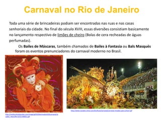 Carnaval no Rio de JaneiroToda uma série de brincadeiras podiam ser encontradas nas ruas e nas casassenhoriais da cidade. No final do século XVIII, essas diversões consistiam basicamenteno lançamento respectivo de limões de cheiro (Bolas de cera recheadas de águasperfumadas).          Os Bailes de Máscaras, também chamados de Bailes à Fantasia ou Bals Masqués foram os eventos prenunciadores do carnaval moderno no Brasil. http://www.recados-orkut.com/Graficos/Carnaval/carnaval-recados-para-orkut7.gifhttp://media.photobucket.com/image/gifs%20animados%20carnaval/recados_hlera/48-53/52-000011.gif