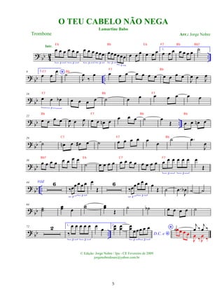 ? bb 4
2 ..
œ œ œ œ œ œ
3 3
Intr.
œ œ œ œœœ
3 3
œœœœœœ
3
3
œ œ œ œ œ œ 1.
œ œ œ œ œ œ œ ˙
?
bb ..
9 2.
*
œ œ
œ
˙
J
œ
‰
œ œ œ œ œ œ œ œ œ œ œ œ
J
œ œ J
œ
?
bb
16
œ œ œ
b
3
œ œ œ œ ˙ œ œ œ œ œ œ œ
? bb ..
22
œ œ œ œ
J
œ œ J
œ œ œ œ
n œ œ œ œ ˙ œ
Œ œ œ œ
n œ
? bb
29
˙ œ
n œ œ
# œ ˙ œ œ œ œ œ œ
˙ .
œ
J
œ
?
bb
36
œ œ œ œ œ œ œ œ
˙ œ œ œ œ œ œ œ œ œ œ œ œ œ œ œ œ œ œ
3 3
œ
Œ
?
bb ..
44 VOZ 6
‰œœœœ œ
3 3
œ
Œ
6
‰œœ œ œ œ
3 3
œ
Œ ˙ .
œ
J
œ
b ˙ ˙
?
bb
64
˙
˙ œ
œ œ
˙
˙ œ
œ
Œ
˙ ˙
b œ œ œ œ ˙
? bb ..
72 2 1.
‰
œ œ œ œ œ
3 3
œ œ
2.œ
œ œ
œ
D.C. e *
œ
œ œœœ œ œ
3 3
* ˙œœ œ œ
j
œ ‰
j
œ ‰
J
œ ‰J
œ ‰
O TEU CABELO NÃO NEGA
Trombone
© Edição: Jorge Nobre / Ipu - CE Fevereiro de 2009
jorgenobredosax@yahoo.com.br
Lamartine Babo
Arr.: Jorge Nobre
5
E b Bb E b F7 Bb Bb7
F7 Bb
F7 Bb
F7 Bb F7
Bb F7 Bb Bb
C7 F7 Bb
Bb7 E b C7 F7
 