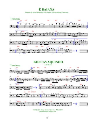 ?
bbb 4
2 .. ..
%
Voz
˙ œ œ œ œ
b œ œ ˙ œ œ 1.
œ œ œ
œ .
œ œ œ œ œ .
œ œ œ
? bbb ..
9
2.
œ œ œ œ œ œ œ œ ‰
œ œ œ œ œ
J
œ .
œ œ œ œ œ œ œ
J
œ .
œ
? bb
b
..
15
œ œ œ œ œ œ
J
œ .
œ ‰ œ œ œ œ œ
1.
J
œ .
œ ‰
œ œ œ œ œ 2.
œ œ
œ œ œ œ
3
? bb
b
.. ..
21 œ œ œœœœ
3 3
œ œœ œœ œ œ œœ œœ œ 1.
.
œ œ œ œ œ
3
2.
œ
œ œ œ
3
Ao %
œ œ
Œ
? bb
b
30
Voz
≈œœœœœ
%
œœœœœ œ .
œ Œ œœœœœ œœœœœœœœ œœœœœ œ .
œ
‰J
œ œœœœœ œœœœœœœœ
?
bbb .. ..
39
œœ œ œ œ œ Œ œ .
œ œ œœœœœœœœ œœ œ œ œ œ Œ
ﬁ
œ .
œ œ
1.
œœœœœœœœ
?
bbb
47 2.
œœœœœœ Ao %
œœ œœ œ ﬁ
œ Œ Œ ‰ J
œ œ œ
Œ ≈
œœœœ œ œ œ .
œ
Œ Œ ‰ J
œ œ œ
Œ
?
bbb ..
57
≈œ œœ œ œ œ œ .
œ
Œ Œ ‰ J
œ œ œ
Œ ≈
œ œ œ œ œ œ œ .
œ Œ ≈œ œœ œ œ œ .
œ
Œ
? bb
b
..
65 1.
≈ œ œ œ œ œ œ ˙ œ ‰ J
œ 2.
≈ œ œ œ œ œ œœ œœœ œ Ao %
œ œ œ œ œ
Trombone
©EDIÇÃO: Jorge Nobre / Ipu-Ce. - Mar/2010
jorgenobredosax.blogspot.com
Ê BAIANA
Fabricio da Silva/Baianinho/Enio Santos Ribeiro/Miguel Pancracio
KID CAVAQUINHO
João Bosco
Trombone
85
E b E b7 Ab Bb Bb7 E b Bb7
Bb7 E b E b
Bb7 E b E b
Bb7 E b Fm7 Bb7 E b E b Bb7
E b E b Bb7 E b Ab E b
E b C7 F7 Bb Bb7 E b
E b E b E b Ab Bb7
E b E b7 D7 C#7 C7 F7 Bb
Bb7/9 E b Bb7/9 E b
 