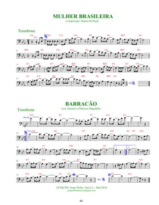 ? bbb 4
2
Voz
Œ ≈œ œ
%
œœ œœ œ .
œ œ œ œ œ œ
‰ J
œ .
œ œ œ œ œ œ œ œ .
œ œ œ œ œ ˙
? bbb
9
Œ ≈ œ œ œœ œœ œ .
œ œ œ œ œ œ
‰ J
œ .
œ œ œ œ œ œ œ œ .
œ œ œ œ œ ˙
? bb
b
17
œ .
œ
n œ ˙
‰œœ œ œ
n œ œ œœœ .
œ œ œœœ .
œ œ œ .
œ œ œœœ œ œœœ .
œ œ
n œœœ œ œ
? bb
b
27
œ œ œ
n œ œ œœœ .
œ œ œ œ œ œ œ œ .
œ œ œœœ œ œ œ œ Ao%
œ ≈œœ
nbb
Introd. ˙
?
.
œ œ œ œ œ ˙ œ ≈œ œ œ œ œ œ œ .
œ œ œ œ œ ˙ œ
Œ
? bb ..
47 %
Voz
˙ .
œ œ œ œ œ ˙ ˙
Œ œ œ .
œ œ œ œ œ .
œ œ œ ˙
J
œ ‰ œ œ
? bb ..
56
.
œ œ œ œ œ œ œ .
œ œ œ œ œ œ œ .
œ œ œ œ
# œ ˙ 1.
œ
Œ
2.
˙
J
œ
‰ œ
# œ
?
bb
65
œ œœ œ œ œ .
œ œ œœ œ ˙ œ œ œ œ œ
# ˙ ˙ Œ œ
# œ œ œœ œ œ œ
? bb
75
.
œ œ œ œ œ ˙ ﬁ
.
œ œ œ œ œ ˙
Ao %
œ
Œ
ﬁ ˙ ˙
˙
J
œ ‰ Œ
Trombone
©EDIÇÃO: Jorge Nobre / Ipu-Ce. - Mar/2010
jorgenobredosax.blogspot.com
MULHER BRASILEIRA
Composição: Benito Di Paula
BARRACÃO
Luiz Antonio e Oldemar Magalhães
Trombone
86
E b E b Cm Gm Ab E b Bb7 E b
Bb7 E b Cm Gm Ab E b Bb7 E b
G7 Cm G7 Cm Bb7 E b Bb7 E b G7 Cm
G7 Cm Ab E b Bb7 E b Bb7 E b
Gm Ab D7 Gm A7 D7 Gm
F7 E b7 D7
D7 Gm Cm A7 D7 Gm
Gm Cm A7 D7 D7 Gm
Gm D7 F7 Gm D7
 