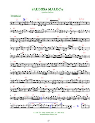 ?
4
2 Voz
Œ ≈œ œ
%œ œ
# œ œ œ œ œ œ œ œ œ œ œ œ œ œ ≈ œ œ œ œ œ œ œ œ Œ
?
8
œ œ œ œ œ œ œ ≈œ œ œ œ œ œ œ
b œ œ
b œ œ œ œ œ œ œ œ œ .
œ œ œ œ œ œ œ
?
15
.
œ œ œ œ œ œ œ œ œ œ œ .
œ œ œ œ œ œ œ œ œ
#
.
œ œ œ œ œ
# œ .
œ œ
?
22
œ œœ œ œ .
œ œ œ œ
b œœ œ œ œ œ œœ œ œ œ œ œ œ œ œ œ œ œœ œœ œ œ œ œ
# œ ˙
?
30
œ ≈
œ œ .
œ œ œœ œ œ œ œ œ œ .
œ œœ œ
b œœ œœœœ œ
# œ œ œ œ
b œ œ œœœœ œ ˙
?
38
.
œ œ œ œ œ œ .
œ œ œ
œ œ œ œ œ œ œ œ œ œ œ
# œ œ œ
b œ
n œ .
œ
# œ œ œ œ œ
# œ œ œ
?
45
œ œœ œ œ œ œ œ œ œ œ œ œ œ œ œ œ œ œ œ œ œ œ œ
b œ œ œ œ œ œ œ
# œ œ œ
# œ
?
52
œ œ œ
b œ œ œ œ ˙ œ œ œ œ œ œ œ .
œ œ œ
œ œœ œœ ˙ .
œ œ œ œ
b œ
n œ .
œ
# œ œ
?
60
œ œ
# œ œœ œ œ œœ œ œœ œ œ œ œœ œ .
œ œ
œ œ œ œ œœ œ ˙ œœ œ œ œ
# œ œ œ
? ..
68
.
œ
# œ
# œ œ œ ˙ œ œ œ œ œ œ œ œ
œ œ œ œ œ œ œ œ œ œ œ œ œ œ œ œ œ œ œ
? ..
76
œ œ œ
# œ œ œ 1.
.
œ œ œ œ œ œ œ œ 2. ﬁ
.
œ œ œ
Ao %
œ
≈œ œ
ﬁ
J
œ
.
œ
U
Trombone
©EDIÇÃO: Jorge Nobre / Ipu-Ce. - Mar/2010
jorgenobredosax.blogspot.com
SAUDOSA MALOCA
Adoniran Barbosa
87
Am E 7 Am E 7 Am A7 E m7(-5)
A7 E m7(-5) A7 Dm
Dm Am B7 E 7
A7 Dm Am E 7 Am
E 7 Am A7 Dm
Dm Am B7 E 7
E 7 Dm Am A7
A7 Dm Am B7
B7 E 7 Dm Am B7
E 7 Am A7 Dm Am F E 7
E 7 Am A7 Am Am
 
