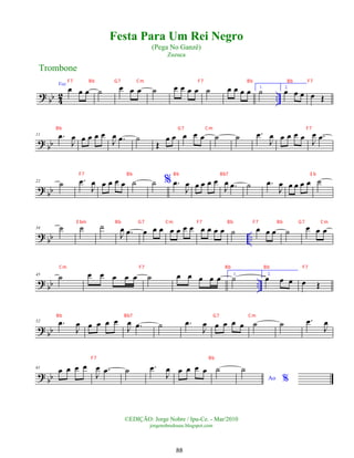 ? bb 4
2 ..
Voz
œ œ œ ˙ œ œ œ ˙ œ œ œ œ ˙ œ œ œ œ 1.
˙ 2.
œ œ œ œ Œ
? bb
11 .
œ
J
œ œ œ œ œ
J
œ .
œ ˙
Œ
œ œ œ œ œ ˙ ˙ .
œ
J
œ œ œ œ œ
J
œ .
œ
?
bb
22
˙ .
œ
J
œ œ œ œ œ ˙ ˙ % .
œ
J
œ œ œ œ œ
J
œ .
œ ˙ .
œ
J
œ œ œ œ œ ˙
? bb ..
34 ˙ ˙ ˙
J
œ .
œ œ œ œ œ œ œ œ œ œ œ œ ˙ œ œ œ ˙ œ œ œ
? bb ..
45 ˙ œ œ œ œ œ ˙ œ œ œ œ œ 1.
˙ 2.
œ œ œ œ Œ
?
bb
52 .
œ
J
œ œ œ œ œ
J
œ .
œ ˙ .
œ
J
œ œ œ œ œ ˙ ˙ .
œ
J
œ
? bb
61 œ œ œ œ
J
œ .
œ ˙ .
œ
J
œ œ œ œ œ ˙
Ao %
˙
Trombone
©EDIÇÃO: Jorge Nobre / Ipu-Ce. - Mar/2010
jorgenobredosax.blogspot.com
Festa Para Um Rei Negro
(Pega No Ganzê)
Zuzuca
88
F7 Bb G7 Cm F7 Bb Bb F7
Bb G7 Cm F7
F7 Bb Bb Bb7 E b
E bm Bb G7 Cm F7 Bb F7 Bb G7 Cm
Cm F7 Bb Bb F7
Bb Bb7 G7 Cm
F7 Bb
 
