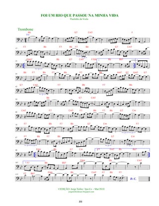 ? bb 4
2
Voz
˙ œ
≈
œ œ œ œ ˙ ≈œ œ œ œ œœ œ
# œœ œ
œ ˙ ≈œ œ œ œ œœ œ œ œ œ
œ ˙
? bb
13
‰
œ œ œ .
œ œ œœœ ˙ ˙ ≈œœœ œ œ œœœœœ
3
3
˙ œ ≈œ œ œ œ œ .
œ œ œœœ ˙ œ ≈œ
œ
?
bb .. ..
25 œ œ œ œ œ œ
3
.
œ œ œœ œ œ ≈œ œ ˙ ≈
œ œ œ œ
1.
œœ œ œ
œ ˙ œ ≈œ
œ 2.
œœ œ œ œ
?
bb
34
˙ œ ≈œ œ ˙
œ œ œ œ œ
≈
œ œ œ œ œ œ œ œ .
œ œ œ œ œ œ œ œ œ œ œ .
œ œ œ
?
bb
43
œœ œ œ œ œ œ œœœ
3
˙ .
œ
J
œ .
œ œ œœœ œœœ œ ˙ ≈œ œ œ œ œ œ œ œœ .
œ œ œ ˙
? bb
54
Œ œ œ œœœ œœœ ˙ œ
≈
œ œ œ œ œœ œœ œ œ œ ˙ œ ≈œ œ œ œ œ ≈œ œ œ œ ˙
? bb
66
≈
œ œ œ œ .
œ œ œœ œ œ œ ˙ ‰ J
œ œ œ .
œ œ œ œ œ ˙ ˙ ˙ œœ œ œ
# œ œ œ ˙
?
bb
78
Œ
œ œ œ œ œ œ œ œ ˙ œ ≈ œ œ œ œ œ œ .
œ œ œ œ œ .
œ œ œ
œ œ œ œ œ œ
3 3
.
œ œ œ
?
bb
87 œ œ œ œ œ œ
3 3
˙ œ ≈œ
œ œ œ œ œ
œ œ œ œ œ
œ ˙ œ œ œ œ œ
3
˙ ‰ J
œ œœœ
3
˙ ˙
? bb .. ..
98
Œ
œ œ œ œ œ œ œ œ œ
œ œ œ
J
œ .
œ ≈
œ œ œ œ
1.
.
œ œ œ œ œ œ œ œ œ ˙ Œ
œ œ
?
bb
107 2.
.
œ œ œ œ œ œ œ œ œ œ
.
œ
œ ˙ œ œ
œ
œ ˙ .
œ
‰
˙
? bb
115 ˙ ˙
n œ
≈œ
œ ˙ œ œ
œ
œ ˙ .
œ
‰
˙ ˙ œ œ œ
D. C.
J
œ .
œ
>
Trombone
©EDIÇÃO: Jorge Nobre / Ipu-Ce. - Mar/2010
jorgenobredosax.blogspot.com
FOI UM RIO QUE PASSOU NA MINHA VIDA
Paulinho da Viola
89
Bb G7 Cm7 F
F7 Bb F7 Bb F7 Bb G7 Cm7
E bm7 Bb G7 Cm7 F7(9) Bb Bb7
Bb F7 Bb F7 Bb F7 Bb Am7 D7 Gm7 G7
G7 Cm7 F7 Bb F7 Bb
Bb G7 Cm7
Cm7 F7 Cm7 F7 Bb F7 Bb G7 Cm
F7 Bb F7 Bb G7 Cm F7
F7 Bb F7 Bb G7 Cm
E bm Bb G7 Cm F7 Fm7 Bb Bb7
F7 Bb Bb7
E bm Bb Cm7
F7 Bb7
E bm Bb Cm7 F7 Bb F7
 
