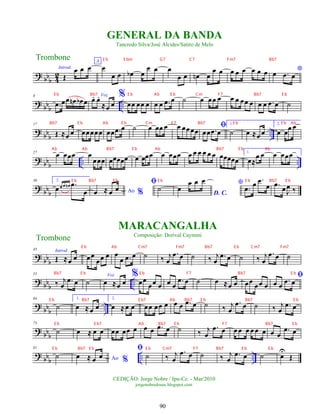 ?
bbb 4
2
Introd.
Œ
œ œ œ
A
œ
œ œ œ
b œ
œ œ œ
œ œ œ
n œ
œ œ œ œ œ œ œ œ *
œ .
œ œ
?
bbb ..
8
.
œ œœ œ
n œ
b œ
Voz
œ
. œ
.
≈œ œ
%
œœ œœ œ œ œ .
œ œ ˙ œ œœ œ œ œ œœ œ œ œ .
œ œ ˙
?
bbb ..
17
Œ ≈œ œ œœœœœ œœ .
œ œ ˙ œ œœ œ œ œœœœ
ﬁ
œœ .
œ œ
1.
˙ œ ≈œ œ
2.
œ œ
œ œ
? bbb .. ..
27
œ œœœ œ
œœœ œœœœœ œ œœœ œ œœœ œ œ œ œ œ œ œœœœœ
1.
œ≈
œ œ œ œœœ
? bb
b
36 2.
œ œ œ œ
n .
œ
œ Ao %
œ ≈ œ œ
ﬁ
˙
D. C.
œ
œ œ œ *
.
œ œ .
œ
œ .
œ œJ
œ ‰
?
bbb
45 Introd.
Œ ≈œ œ œœ
œœ œ œ
œ .
œ œ ˙ ‰ j
œ
.
œ œ ˙ ‰ j
œ
.
œ œ ˙ ‰ j
œ
.
œ œ ˙
?
bbb ..
55
‰ j
œ
.
œ œ ˙
Voz
œ ≈œ œ
%
œœ
œœ œ œ œ
.
œ œ ˙ œ ≈œ œ œœ
œœ œ
ﬁ
œ œ
.
œ œ
?
bbb ..
64
˙
1.
œ ≈œ œ
2.
œ ≈œ œ œœ œœ œ œ œ .
œ œ ˙ ‰ j
œ
.
œ œ ˙ ‰ j
œ
.
œ œ
?
bbb
73
˙ œ ≈ œ œ œœ œœ œ œ œ .
œ œ ˙ ‰ j
œ
.
œ œ œ œ œ œ œ œ œ œ
.
œ œ
?
bbb .. ..
81
˙ Ao %
œ ≈ œ œ
ﬁ
˙ ‰ j
œ
.
œ œ ˙ ‰ j
œ
.
œ œ ˙ œ
U
Œ
Trombone
©EDIÇÃO: Jorge Nobre / Ipu-Ce. - Mar/2010
jorgenobredosax.blogspot.com
GENERAL DA BANDA
Tancredo Silva/José Alcides/Satiro de Melo
MARACANGALHA
Composição: Dorival Caymmi
Trombone
90
E b Ab E b Cm F7 Bb7 E b
Bb7 E b Ab E b Cm F7 Bb7 E b E b Ab
Ab Ab Bb7 E b Ab Bb7 E b Ab
E b Bb7 E b E b E b Bb7 E b
E b E bm G7 C7 Fm7 Bb7
E b Bb7
E b Ab Cm7 Fm7 Bb7 E b Cm7 Fm7
Bb7 E b E b F7 Bb7 E b
E b Bb7 E b7 Ab Bb7 E b Bb7 E b
E b E b7 Ab Bb7 E b F7 Bb7 E b
E b Bb7 E b E b Cm7 F7 Bb7 E b E b
 