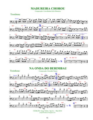 ?
bbb 4
2
Introd.
‰
œ œ œ œ œ .
œ œ œ œ œ œ œ œ œ œ œ œ
≈
œ œ œ œ œ œ œ œ œ œ œ .
œ œ œœœ œ .
œ œ
?
bbb ..
9
œ
> œ
> œ
> œ
>
Voz
J
œ
>
‰
œ œ .
œ œ œ œ œ % ˙ ˙ œ œ œ .
œ œ œœ œ œ œ œ œ ˙ œ
œ œ
?
bb
b
..
19 .
œ œ œœœ œœ
œ œœ .
œ œ œœœ œœ
œ œœ ﬁ
.
œ œ œœœ
1.
˙ ˙ Œ
œ œ .
œ œ œ œ œ 2.
˙
?
bb
b
29
≈
œ œ œœ œ .
œ œ œœ œ œœ œ œ
n œ .
œ œ
≈
œ œ œ œ œ œ œ .
œ œ
≈
œ œ œ œ œ œ œ ˙
?
bbb
37
≈
œ œ œ œ œ .
œ œ
≈
œ œ œ œ œ œ œ œ .
œ œ
≈
œ œ œ œ œ œ œ œ
n .
œ œ ≈
œ œ
?
bbb
43
œ œ œ œ œ œ ˙ ˙
Œ
œ œ
Ao %
.
œ œ œ œ œ ﬁ
˙ ˙ ˙
J
œ ‰ Œ
?
bb
b ..
54 Introd.
Œ
œ
> œ
> œ
>
J
œ
>
‰ ‰ J
œ œ
œ œ
œ
Voz
J
œ œ œ œ œ œ œ œ
% œ œœœ œ
‰ œœœ œ
‰ j
œ œ œ œ œ œ œ
?
bb
b ..
64
œ
œœœ œ
‰ œœœ œ 1.
‰ j
œ œ œ œ œ œ œ 2.
Œ
œ œ œ .
œ œ œ œ œ œ œ œ œ œ œ œ œ œ œ
?
bbb
72
J
œ
‰
œ œ œ .
œ œ œ œ œ œ œ œ œ œ œ ﬁ
œ œ œ œ
J
œ ‰
œ
> œ
> œ
> œ
>
œœœ œ
‰ œœœ œ
?
bb
b
80
Œ
œ
> œ
> œ
> œ
>
œ œ œ œ
‰ œ œ œ œ
Œ
œ
> œ
> œ
> œ
>
œ œ œ œ
‰ œ œ œ œ
? bb
b
88
Œ
œ
> œ
> œ
>
J
œ
>
‰ ‰ J
œ œ œ œ
œ J
œ œ œ œ Ao %
œ œ œ œ ﬁ
˙ œ Œ
Trombone
©EDIÇÃO: Jorge Nobre / Ipu-Ce. - Mar/2010
jorgenobredosax.blogspot.com
MADUREIRA CHOROU
Composição: Carvalhinho/Julio Monteiro
NA ONDA DO BERIMBAU
Composição: Oswaldo Nunes
Trombone
91
Bb7 E b E b Bb Fm
Fm Ab Bb Bb7 E b Bb7 E b
Fm Gm E b7 Ab
Ab Abm E b C Fm
F7 Bb7 E b E b Ab Bb7 E b
E b Bb7
E b Bb7 Bb7 E b Bb7 E b
E b Bb7 E b Bb7 E b Bb7
E b Bb7
E b Bb7 E b Bb7 E b
 