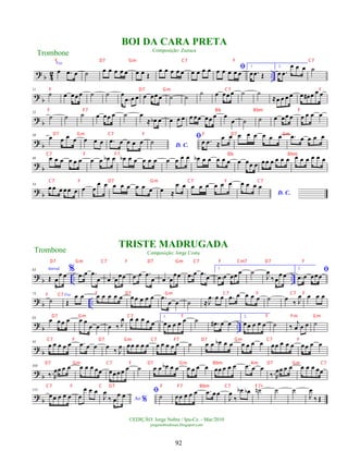 ?
b 4
2 ..
Voz
œ .
œ œ ˙ œ œ œ œ œ œ œ Œ
œ œ œ œ œ œ œ œ œ ﬁ
œ œ œ œ œ
1.
œ .
œ Œ
2.
œ .
œ
œ œ œ ˙
? b
11
˙ œ œœ œ ˙ ˙ œ
.
œ œ œ œ œœ œ ˙ ˙
˙ œ œœ œ ˙ ˙
≈œ œ œ œ œ œ
# œ œ œ
? b
25
˙ ˙ ˙ œ œœ œ ˙ œ
≈ œ
b œ œ œ œ œ œœ œœ œ œ
œ ˙ ˙ œ œœ œ œ œ œ œ
?
b
38
œ œ œ œ œ œ œ .
œ œ œ œ œ D. C.
˙
ﬁœ .
œ ≈
œ œ œ œ œ œ œ œ .
œ œ œ œ œ
?
b
46 œ œ œ œ œ œ œ œ œ
b œ œ
b œ œ œ œ œ œ œ œ œ œ
b œ œ œ œ œ œ œœ œ œœ œ œ œ œ œ œ œ œ œ œ
?
b
54
œ œ œ œœ œ œ œ
œ œ œ œ œ œ œ œ œ ≈
œ œ œ œ œ œ œ œ
D. C.
œ œ œ œ
?
b .. ..
63 Introd.
Œ œ
œ œ
% .
œ œ .
œ
œ œ œ
œœ .
œ œ .
œ
œ œ œ
œœ .
œ œ .
œ
œ
1.
.
œ œ œœ œ ˙
J
œ
‰œ
œ œ
2.
ﬁ
.
œ œ œœœ
?
b ..
73
˙
Voz
Œ
œ œ œ œ œ œ œ œ œ œ œ œ .
œ
œ œ ˙ ≈
.
J
œ œ œ .
œ œ œ œ œ ˙ œ
‰ J
œ œ œ œ
?
b ..
84
œ œ œ œ œ œ
œ œ œ ‰ J
œ œ œ œ œ œ
1.
œœ œ œ œ ˙ .
œ
# œ œ
2.
œœ œ œ œ ˙ ‰
j
œ œ œ ˙
?
b
95
œ œ œ œ œ .
œ œ œ œ
‰ J
œ œœ œ œ œ œ œ œ œ œ ˙ œ œ œ
b œ œ œ œ œ œ œœ œ œ œ œœ œ œ
?
b
105
‰.R
œœ œ œ œ œ œ œœ œœœœ œ ˙ œ œ œ
b œ œ œ œ œ œ œœ œ œ œ .
œ œ œ
‰.R
œœ œ œ œ œ œ œœ
?
b
115
œœ œ œ œ œ
œ œ œ
Ao %
J
œ
‰ œ
œ œ ﬁ
˙ œœ œ œ œ .
œ œœ
J
œ
‰
œ
b œ
b ˙
n ˙ ˙
J
œ
‰ Œ
Trombone
©EDIÇÃO: Jorge Nobre / Ipu-Ce. - Mar/2010
jorgenobredosax.blogspot.com
BOI DA CARA PRETA
Composição: Zuzuca
TRISTE MADRUGADA
Composição: Jorge Costa
Trombone
92
F D7 Gm C7 F C7
F D7 Gm C7 F
F F7 Bb Bbm F
D7 Gm C7 F F D7 Gm
C7 F F7 Bb Bbm
C7 F D7 Gm C7 F C7
F D7 Gm C7 F C7 F
D7 Gm C7 F F Fm Gm
C7 F D7 Gm C7 F7 D7 Gm C7 F
D7 Gm C7 F D7 Gm Bbm Am D7 Gm C7
C7 F C D7 F F7 Bbm C7 F7+
D7 Gm C7 F D7 Gm C7 F Cm7 D7 F
F C7
 