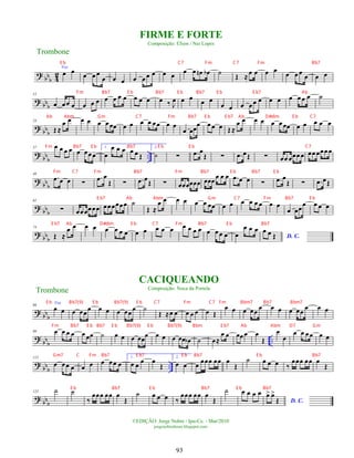 ?
bb
b 4
2
Voz
œ œ œ œ œ
œ œ œ œ œ œ œ œ œ œ œ œ
n œ
b ˙ Œ ≈œ œ œ œ
œ œ œ œ œ œ
?
bb
b
12
œ œœ œ œ œ œ œ œ œ œ œ œ œ œ ‰ J
œ œ œ
œ œ
œ œ œ œœ œ œ œ œ œ œ œ ˙
?
bb
b
24
Œ ≈
œ œ œ œ œ œœœ œ œ œ œ œœ œ œ
œ œœœ œ œ œ Œ ≈
œ œ œ œ œ œœœ œ œ œ œ œ
?
bb
b
..
37 œ œ œ œ œ œœœ
1.
œ
œ œ œ œ œ Œ
2.
˙ ∑ .
œ œ
Œ ∑ .
œ œŒ ∑ œœ œœœ œ œœ œœœ œ
?
bb
b
49
.
œ œ œ ∑
.
œ œ
Œ ∑ .
œ œŒ ∑ œœœœœœ œœœ
œ œ œ .
œ œ œ ∑ .
œ œ
Œ ∑ .
œ œŒ
?
bb
b
62
∑ œœœœœœ œœœœœœ ˙
Œ ≈
œ œ œ œ œ œ œœ œ œ œ œ œ œ œ œ
œ œœ
œ œ œ œ
?
bbb
74
Œ ≈
œ œ œ œ œ œ œ œ œ œ œ œ œ œ œ œ œ œ œ œ œ œ
œ œ œ
D. C.
œ œ Œ
?
bbb
86
Voz
œ œ œ œœœ œ œ œ œœœ ˙
Œ ≈œ œ œ œ œ œ Œ
œ œ œ œœ
œ œ œ œ œœ
œ œ œ
?
bb
b
..
99 œ œ œ œ œ œœ ˙ œ œ œ œœœ œ œ œ œœ œ
b ˙ œ≈
œ œ œœ œ œ
Œ
œ
œ
œ œ œœ œ œ
?
bb
b ..
113
œ œœ œ œ œ œ œœ œ
1.
œ œ œ œ
Œ
2.
œ œ œ œœœ œœ œ
Œ
˙ œ œ œ ‰
œœœ œœ œ
Œ
?
bbb
125 ˙ ˙
‰
œœœ œœ œ
Œ
˙ œ œ œ ‰
œœœ œœ œ
Œ
˙ œ œ œ œ
D. C.
œ
> œ
>
Œ
Trombone
©EDIÇÃO: Jorge Nobre / Ipu-Ce. - Mar/2010
jorgenobredosax.blogspot.com
FIRME E FORTE
Composição: Efson / Nei Lopes
CACIQUEANDO
Composição: Noca da Portela
Trombone
93
E b C7 Fm C7 Fm Bb7
Fm Bb7 E b Bb7 E b Bb7 E b E b7 Ab
Ab Abm Gm C7 Fm Bb7 E b E b7 Ab D#dim E b C7
Fm Bb7 E b Bb7 E b E b C7
Fm C7 Fm Bb7 Fm Bb7 E b Bb7 E b
E b7 Ab Abm Gm C7 Fm Bb7 E b
E b7 Ab D#dim E b C7 Fm Bb7 E b Bb7
E b Bb7(9) E b Bb7(9) E b C7 Fm C7 Fm Bbm7 Bb7 Bbm7
Fm Bb7 E b Bb7 E b Bb7(9) E b Bb7(9) Bbm E b7 Ab Abm D7 Gm
Gm7 C Fm Bb7 E b7 E b Bb7 E b Bb7
E b Bb7 E b Bb7 E b Bb7
 