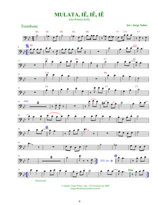 ?
bb 4
2 ˙ œ
b œ œ ˙ œ
b œ œ .
œ œœ œ
‰ J
œ
b œ œ
b œ ≈ œ œ œ
‰ J
œ ‰ J
œ
?
bb ..
9 % œ œ œ œ œ œ
‰ J
œ œ œ œ œ œ œ
Œ ∑
˙ œ œ œ
J
œ .
œ
?
bb
17
∑
œ œ œ œ œ œ œ œ
Œ
˙ œ œ œ
J
œ .
œ
?
bb
25
∑
œ œ œ œ ˙ ∑
œ œ œ œ ˙
? bb
33
∑
œ œ œ œ œ
œ ‰ J
œ œ œ œ œ œ œ ˙
? bb
41 VOZ 2
‰ J
œ
.
J
œ
.
‰ ∑ ‰ J
œ œ œ œ
# œ œ œ ˙ œ œ œ
? bb
49
J
œ œ J
œ œ œ œ œ œ œ œ œ œ œ œ œ
.
œ
. œ
. œ
. ˙
? bb
56 ﬁ
œ œ œ
J
œ .
œ
‰ J
œ œ œ .
œ
‰ ∑ œ œ œ œ ˙
~~
? bb
63 .
œ
‰ ∑ œ œ œ œ ˙ ˙ ˙
b œ œ œ œ
~~
~~
? bb ..
70
˙ 2 ˙
D.S. Ao ﬁ
J
œ
‰ ‰ J
œ
ﬁ
J
œ .
œ
‰ J
œ œ œ
? bb .. ..
78 œ œ
Diminuindo . . . . . . .
œ œ œ œ œ œ
.
œ
. œ
. œ
. ˙ œ œ œ
J
œ .
œ
‰ J
œ œ œ
MULATA, IÊ, IÊ, IÊ
Arr.: Jorge Nobre
Trombone
© Edição: Jorge Nobre / Ipu - CE Fevereiro de 2009
jorgenobredosax@yahoo.com.br
João Roberto Kelly
Fim
6
Bb Ab Bb Ab Bb F7 Cm F7
Bb Cm
E b Bb F7 Bb
Cm Bb
E b C7 F7
 