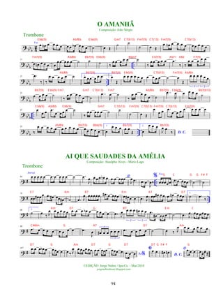 ?
bb
b 4
2
Voz
œ œ
n œ œ œ œ œ œ œ
b œ œ œ ˙ œ Œ
˙ ˙
˙ œ Œ
œ œ
n œ œ œ œ œ œ œ œ œ
?
bb
b ..
11
œ œ
n œ œ œ œ
œœ œœ œ ˙ ˙ ˙ ‰
œ œ œ œ œ ˙
‰
œ œ œ œ œ .
œ
‰ ‰
œ œ œ œ œ
?
bb
b
..
21 .
œ
‰ ‰
œ œ œ œ œ ˙ 1.
œ œœ œ œ œ 2.
œ
Œ
œ œ œ œ œ œ œ œ œ œ ˙ œ
Œ
œ œ œ œ œ œ
3 3
?
bb
b
31
œ œ œ œ ˙
‰
œ œ œ œ
œ ˙
..
œ
R
œ ˙
‰
œ œ œ œ
œ ˙
..
œ
R
œ œ œ œ œ ˙
?
bb
b
..
42 œ
œ œ .
œ
œ œ œ œ ˙
‰
œ œ œ œ œ ˙ ˙
˙ œ Œ
œ
œ œ .
œ
œ œ œ œ œ œ œ œ
?
bb
b
..
53
‰
œ œ œ œ œ œ œ œ œ œ œ œ œ œ œ
1.
œ
œ œ œ œ œ
Œ
2.
œ
œ œ œ
D. C.
J
œ œ
‰
? # ..
64
Introd.
œ œ œ œ œ .
œ œ œ œ œ ˙ .
œ
J
œ œ œ œ œ
b œ *
.
œ œ œœœ
J
œ .
œ .
œ œ
J
œ‰
% Voz
œœœœœ .
œ œ œœœ ˙ ˙
? # ..
76
œœ œ
# œ œ .
œ œ
# œœ œ
# ˙ .
œ J
œ œœœœœ .
œ
# œ œœœ œ œ
# œ œ .
œ J
œ œœ œ
# œ œ .
œ œ
n œ œœ
1.
˙ .
œ
‰
? #
88 2.
˙ œ ‰ J
œ œ œ œ œ œ .
œ œ œ œ
b œ œ œ œ œ .
œ J
œ œ œ œ œ
# œ œ
3 3
.
œ
œ
# œœ œ ˙ .
œ J
œ œœ œœœ œ
? #
99
.
œ œ œ œ œ œ œ œ œ .
œ
J
œ œ
# œ œ œ œ œ
3
3
.
œ œ œ œ œ ˙ œ ‰ J
œ œ œ œ œ œ œ
? #
107 .
œ œ œ œ
b œ œœœ œ œ ‰ J
œ œ œœœ œœ .
œ œ œœœ œœœ œ Ao%
.
œ œ œ
ﬁœ œ
D. C.
œ
# œ
n
* .
œ œ œ œœ
. œ
.
Œ
Trombone
©EDIÇÃO: Jorge Nobre / Ipu-Ce. - Mar/2010
jorgenobredosax.blogspot.com
O AMANHÃ
Composição: João Sérgio
AI QUE SAUDADES DA AMÉLIA
Composição: Ataulpho Alves - Mário Lago
Trombone
94
E b6(9) Ab/Bb E b6(9) Gm7 C7(b13) Fm7(9) C7(13) Fm7(9) C7(b13)
Fm7(9) Ab/Bb Bb7(9) E b6(9) Bbm7 E b7(9) Ab7+ Ab6 F7(9)
Ab/Bb Bb7(9) Bb7(9) E b6(9) C7(b13) Fm7(9) Ab/Bb
Bb7(9) E b6(9) Fm7 Gm7 C7(b13) Fm7 Ab/Bb Bb7(9) E b6(9) Bb7(b13)
E b6(9) Ab/Bb E b6(9) Gm7 C7(b13) Fm7(9) C7(b13) Fm7(9) C7(b13) Fm7(9)
Ab/Bb Bb7(9) Bb6(9) Bb7(9) Bb7(9)
G C G G F# F
E 7 Am B7 E m A7 D7
Am D7 G B7 E m C
C#dim G A7 D7 Am
D7 G Am D7 G D7 D7 G F# F G
 