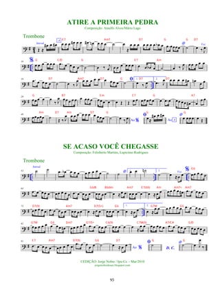 ? #
4
2
Introd.
Œ ≈
œ
# œ œ
#
A
œ œ œ œ
# œ œ .
œ
# œ
n œ œ œ ˙ œ
≈
œ œ œ œ œ œ œ œ
b œ *
.
œ œœœœ ˙ Voz
œ ‰ J
œ
? # ..
10 %
œ œ œ œ œ œ .
œ œ œ œ œ ˙ œ ‰ j
œ œ œ œ œ œ œ œ œ œ
b œ ˙ œ ‰ J
œ œ œ œ œ œ
? # ..
19 .
œ œ œ œ œ ˙ œ ‰ J
œ œ œ œ œ œ œ œ œ œ ﬁ
˙
1.
œ ‰ J
œ
2.
.
œ J
œ œ œ œ œ œ
# œ
n œ œ
? #
29
œœ œ œ œ
‰ J
œ œœ œ œ œ œ œœ œ œœ œ œ œ Œ Œ œ œ œœ œœ œ œ .
œ œ œœ œ œ œ
# œ
œ œ
? #
40
œœœœœ ˙ Œ ‰ J
œ œ œ œ œ œ œ œ œœœ ˙ Ao %
œ ‰ J
œ ﬁ
Ao A
œ≈
œ
# œ œ
# *œ œœ œ œ Œ
? # .. .. ..
53
Introd.
˙ ˙ .
œ œ
b œ œ œ œ œ œ œ œ ˙ *
˙
1.
œ œ ˙
n 2.
˙ Voz
œ ≈œ œ
%
œœ œ œ œ
? #
64
.
œ œ œœ œ œœ œ œ œ .
œ œ œœ œ œœ œœ œ ≈œ œ œœ œ œ œ ≈œ œ œœ œ œ œ
# .
œ œ œœ œ
? # ..
73
œœ œ œ œ .
œ œ œœ œ œœ œœ œ ≈œ œ œœ œ œ
1.
œ ≈œ œ
2.
œ ≈
œ œ œ œ œ œ œ .
œ œ œ œ œ
? #
82
œœ œ œ œ œ œœ œ
n œœ œ œ œ .
œ œ œœ œ œ œ œ œ œ
≈
œ œ œœ œœ œ .
œ œ œœ œ œœ œœ œ
? #
91
.
œ œ œ œ œ œœ œ œ œ .
œ œ œ
œ œ ˙
Ao %
œ ≈ œ œ ﬁ
D. C.
˙ *˙ œ J
œ
‰
Trombone
©EDIÇÃO: Jorge Nobre / Ipu-Ce. - Mar/2010
jorgenobredosax.blogspot.com
SE ACASO VOCÊ CHEGASSE
Composição: Felisberto Martins, Lupicínio Rodrigues
ATIRE A PRIMEIRA PEDRA
Composição: Ataulfo Alves/Mário Lago
Trombone
95
G C/D G E 7 Am
D7 Am7 D7 G D7 D7
G B7 E m C7 G A7
Am D7 Am D7 G G G
E 7 Am7 D7 G G D7
G6
G6/B Bbdim Am7 E 7(b9) Am Am7+ Am7
D7(9) Am7 D7(5+) G6 G7M G6
G7M G6 Dm7 G7/5+ C6(9) C7M(9) A7/C# G/D
E 7 Am7 D7(9) G6 D7 G G
 