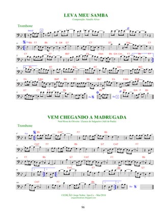 ?
bb 4
2
Introd.
‰ J
œ œœ œ
b
A
J
œ ‰
œ œ .
œ œ œ œ œ
b œ œ œ .
œ
b œ œ œ œ ˙
*
.
œ œ œ œ œ œ œ œ œ
J
œ
‰ Œ
?
bb ..
10 %Voz
˙ œ œœ œ œ .
œ œ œ ‰ J
œ ˙ œ ≈œ œ .
œ œ
n œ ˙
˙ œ
≈
œ œ œ œ œ œ œ Œ
?
bb ..
22
Œ
œ œ œ œ œ œ œ œ œ œ œ œ
Œ Œ
œ œ .
œ œ œ œ œ œ œ œ .
œ œ œœœ ˙
œ œ œ œ 1.
œ œœ œ œ
Œ
?
bb
34 2.
œ œ œ œ œ œ œ œ œ œ œ œ œ œ œ œ œ ˙ œœ œ œ œ œ œ œ œœ œ œ œ ˙ œ œ œ œ œ œ .
œ œ œ
?
bb
45
œ œ œ œ œ œ œœ œ œ œ
œ œœ œ œ œ œ œœ œ œ œ œœ œ œ œ
œ œ œ œ œ œ œ œœœ œ œ œ œ œ œ œ œ
?
bb
55
œœœœ œ
n œ
œ œ œ œ œ œ œ œ œ .
œ œ
Ao %
.
œ œ
b œ .
œ ﬁ
Ao A
œœœœ œ
b
* œ œ œ œ
.
œ œ œ œ ˙
? bb ..
67 Voz
Œ
œ œ % œ œ œ œ œ œ œ œ œ œ ˙
Œ
œ œ œ œ œ œ œ œ œ œ ˙ Œ
œ œ œ œ œ œ œ œ
?
bb
77
œ œ œ œ ˙
Œ
œ œ œ œ œ œ œ œ œ œ ˙ Œ
œ
œ œ œ œ œ œ
b œ œ œ œ ˙ Œ œ œ
?
bb
88
œ œ
b œ œ œ œ œ œ ˙ Œ
œ
œ œ œ œ œ œ
b œ œ œ œ ˙ Œ œ œ œ œ
b œ œ œ œ œ œ
?
bb .. ..
98
˙
1.
Œ
œ œ 2.
œ œ œ
œ œ œ œ ˙
Œ
œ œ œ œ œ œ œ œ œ œ œ œ œ œ œ œ
?
bb ..
109
œ œ œ
œ ˙ Œ
œ œ œ
œ
œ œ œ œ œ œ ˙ 1.
œ œ œ
2.
Ao %
Œ
œ œ
©EDIÇÃO: Jorge Nobre / Ipu-Ce. - Mar/2010
jorgenobredosax.blogspot.com
Trombone
LEVA MEU SAMBA
Composição: Ataulfo Alves
VEM CHEGANDO A MADRUGADA
Noel Rosa de Oliveira / Zuzuca do Salgueiro (Adil de Paula)
Trombone
96
Bb F7 Bb A G# G7 C7 D7 Gm C7
C7 F7 Bb7 E b E bm Bb Gm Cm F7 Bb F7
Bb D7 Gm D7 Gm Bb7
E b E dim Bb/F Bb F7 Bb Bb7 E b E dim Bb/F
G7 C7 F7 Bb Bb Bb Gm F Bb
Bb Cm7 F7 Bb
Cm7 F7 Bb G7 Cm7 F7
F7 Bb G7 Cm7 F7 Bb
Cm7 F7 Bb G7
Cm7 F7 Bb
 