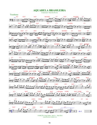 ? 4
2
Voz
˙ ˙ œœ œ œ œ œœ œ œ œ œ œ ˙ œœ
œ œ œ œ œ œ œ
# œ œ œ œ œœ œ œ œ œ œ œ œ œ œ œ œ
?
13
˙ œ œœ œ œ
≈
œ œ œ œ œ œ œ ˙ œœ œ œ œ .
œ
J
œ œœ œ œ œ œ œ œœ œ œ
b œ œ œ ˙ œœ œ œ œ
?
26
œ œ œ œ œ œ œ œ œ œ œ œ œ œœ œœœ œ œ œ œ œ œ œ .
œ œ œ Œ œ œ œ ˙ œ œ œ œ œ ˙ Œ œ œ œ
?
37
œ ≈œ œ œœ œœœ œ ˙ ‰ œœœœœ
3 3
œ œ
# œ œœ œ ˙ œ œœ œ œ œ œœ œ œ œ œ œ
# œ œœ œ .
œ
J
œ
?
50
œ œ œ
# œœ œ ˙ œ
≈
œ œ œ œ œ œ œ œœ œ ˙ ˙ œ œ œ œ œ œ œ œ ˙
‰ œœ œ œ œ œ œ
?
62 œ œ œ œ ˙ œ ≈ œ
œ œ œ œ œ œ œ œ œ
# œ œ œ œ œ œ œ
# œ œ œ
b ˙ œ œ œ œ œ œ œ ≈ œ œ
?
73
œœ œ œ œ .
œ œ œ œ œ œ œ œ œ œ ≈
œ œ œ œ œ œ
# œ œ œ œ œ œ œ œ
# œ œ œ
≈ œ œ œ œ œ œ œ œ œ œ œ œ
? ##
#
83
œœ œ œ œ œ œœ œœ œ
# œœ œ œ œ œ œ
# œ
# œœ œ œœ œ œ œ ≈œ
œ
# œ œ œ œ œ œ œ œ œ œ œ œ ≈œ œ
? ##
#
93
œœ œ œ œ œœ œ œ œ œ œ œ ≈œ
œ œ œ œ œ œ œ œ œ œ œ œ œ œ
≈œ œ œœ œ œ œ
n œ œ
n œ œ œ
#
? ##
#
103
œ œ
# œ œ œ
≈
œ œ .
œ
œ
n œ
œ œ œ œ œ œ œ
œ
n œ
œ œ œ œ œ œ
# œ œ œ œ œ
œ ˙ œ ≈
œ œ
? ###
113 .
œ œ œ œ œ œ œ œ œ œ œ œ œ œ œ œ œ œ œ œ œ œ œ œ œ .
œ œ œ œ œ ˙ œ
≈
œ œ
? ##
#
121 œ œ œ œ œ œ œ œ œ
b œ œ œ œ
œ œ œ œ œ œ
b œ .
œ œ œ œ œ œ œ œ œ œ œ ˙ œ
≈ œ
œ
? ##
# nn
n
129 œ œ œ œ œ œ œ œ œ
œ ˙
Œ
œ œ œ
n œ œ œ œ
n œ œ œ œ
n œ œ ˙ œ
≈ œ œ
? .. ..
137
˙
.
œ œ œ œ œ ˙ ˙ ˙ .
œ œ œ œ œ ˙ 1.
œ
≈ œ œ 2.
D. C.
œ
Œ
Trombone
©EDIÇÃO: Jorge Nobre / Ipu-Ce. - Mar/2010
jorgenobredosax.blogspot.com
AQUARELA BRASILEIRA
Composição: Silas De Oliveira
98
Am Dm7 Am7 Bm7(b5) E 7 Am7 Bm7(b5) E 7
Am7 E 7 Am7 G7 C7+ Bm7(b5) E 7
Am7 E 7 Am7 E 7 Am7 Bm7(b5) E 7 Am7 G7
G7 C7+ F#dim E 7 A7 D7+ Bm7
E 7 F7+ E 7 Bm7(b5) E 7 Am7 Bm7(b5)
E 7 Am7 Bm7(b5) E 7 Am7 E m7(b5) A7 Dm7 G7
G7 C7+ B7 E 7 Dm7 Am7
Am7 B7 E 7 A7+ E 7 A7+ Bm7 C#m7
A7+ F#7(#5) Bm7 F#7#5 Bm7 F#7#5 Bm7 Bm7 E 7 A7+
A7+ C#m7(b5) F#7#5 Bm7 F#7#5 Bm7
E 7 Bm7 C#m7 A7+ Bm7 E 7 A7+
A7+ Bm7 C#m7 Bm7 C#m7(b5) F#7#5 Bm7 F#7#5 D7+
E 7 C#m7 F#7#5 Bm7 E 7 Am7 E 7 Am
Am7 Am#5 Am6 Am7 Bm7(b5) E 7
 