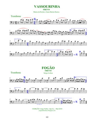 ? bb 4
2 ..
Œ
œ œ
n œ œ
n œ œ % œ
œ œ œ œ œœ œ œ œ œ œ œ œ œ œ œ œ œ œ œ œ œ
?
bb ..
9 œ œ œ
n œ œ
n œ œ œ œ œ œ œ
n œ
b œœ œ œ
. œ
. œ
. œ œ œ œ œ œ œ ﬁ
œ œ œ œ
1.
J
œ
œ
>
J
œ
n œ œ
n œ œ
? bb ..
19
2.
œ
œ
> œ œ œ
œ œ œ œ œ
œ œ œ œ œ œ
n œ œ œ œ œ œ
? bb ..
30 œ œ
œ œ œ œ œ
œ œ
œ
1.
œ
œ
> œ œ 2.
J
œ œ
>
J
œ
n
Ao %
œ œ
n œ œ ﬁœ œ
U
?
bb .. ..
42
≈
œ œ œ œ œ%œ œ
œ
‰ J
œ
œ
‰ J
œ
œ
‰ J
œ
œ
‰ J
œ œ
‰ J
œ œ ﬁ
≈
œ œ œ œ œ 1.
œœ œ œ œ œ
? bb ..
51 2.
œ œ
Œ
œ ˙ œ œ
n ˙
b œ œ œ œ
n œ
b œ ˙ œ œ œ œ
n
? bb ..
62 œ
b œ ˙ œ œ œ œ
n œ œ œ
3
œ œ ˙ 1.
œ
œ 2.
Ao %
œœ œ œ œ œ ﬁœ œ
U
Trombone
©EDIÇÃO: Jorge Nobre / Ipu-Ce. - Mar/2010
jorgenobredosax.blogspot.com
VASSOURINHA
FOGÃO
FREVO
Sergio Lisboa
Trombone
FREVO
Matias da Rocha e Joana Batista Ramos
102
 