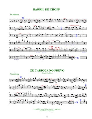?
bb 4
2 Œ ‰ œ œ
n
%
œ œ ‰ œ œ
n œ œ ‰ œ œ
n œ œ .
œ œ
J
œ œ œœ œ œ .
œ œ
J
œ œ œœ
J
œ œ œœ
J
œ œ œ œ
n œ œ ‰ œ œ
n
?
bb ..
11
œ œ ‰ œ œ
n œ œ .
œ œ
J
œ œ œœ œ œ .
œ œ
J
œ œ œœ œ œ œ œ ˙
Œ œ œ
# œ œ
# œ œ œ œ œ
˙
?
bb ..
22
Œ œ œ œ œ
n œ œ œ œ œ
˙ ‰ J
œ œ œ .
œ J
œ .
œ
J
œ ˙
‰ J
œ œ œ .
œ J
œ 1.
.
œ
J
œ
b ˙
2.
.
œ
J
œ ˙
? bb
36
Œ
œ
^ œ œ œ
> œ
> œ
> œ
> œ
>
œ
>
œ
> œ
.
œ
>
J
œ .
œ
J
œ
J
œ .
œ œ
Œ
œ œ œ
3
œ œ œ
3
˙
b œ
Œ
?
bb
49 .
œ
>
J
œ
n .
œ
J
œ
n
J
œ .
œ œ
Œ
œ œ œ
3
œ œ œ
b
3
˙œ
œ œ œ œ
Œ
œ œ
b œ œ
.
œ
>
J
œ .
œ
J
œ J
œ .
œ œ
Œ
œ œ œ
3
?
bb
62
œ œ œ
b
3
˙ œ
Œ œœ œ
b œ œ œ œ œ œ .
œ
3
œ œ
>œœ œ
> œ
> œ
> œ œ
> œ
n>
Ao %
J
œ
>
‰‰œ œ
n
nb Œ ≈ œ œ œ
n %œ œ
>
≈ œ œ œ œ œ
>
≈
œ œ œ œ
> œ œ œ œ
> œ œ œ œ œ
> œ
> œ
> œ œ œœ œ œ œ
> œ
> œ
> œ œ œœ œ
?
b
86
œ œ
> œ
> œ
b>
J
œ œ
>
J
œ
> œ œ œ œ œ œ
# œ œ œ œ œ .
œ œ
> œ œ œ œ
n œ œ œ œ œ œ œ œ œ ﬁ
œ œ œ œ œ
? b
94
R
œ œ
> œ œ œ œ œ œ
> œ
b> œ
n>
‰
J
œ œ œ œœ œœ œ œ œ œ œ œœ œœ œ œ œ œ œ œ œ œ œ œ œ
J
œ j
œ
>
œ
> œ
>
?
b
103
.
œ
> œ œ œ œ
b
J
œ œ
>
J
œ
> œ œ œ œ
>
‰ J
œ œ œ œœ œœ œ œ œ œ œ œœ œœœœ Ao %
œ ≈œ
>œ œ
n ﬁ
J
œ ‰ œ
œ
œ
U
Trombone
©EDIÇÃO: Jorge Nobre / Ipu-Ce. - Mar/2010
jorgenobredosax.blogspot.com
BARRIL DE CHOPP
ZÉ CARIOCA NO FREVO
Geraldo Medeiros
Trombone
103
 