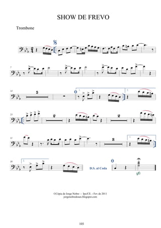 ? bb
b 4
2 ..
Œ œ œ œ œ
%
œ œ œ œ œ œ
n œ œ œ œ œ .
œ œœœ œ œ œ
n œ œ .
œ
‰
?
bb
b
7
‰ J
œ
> œ œ œ ˙
‰ J
œ
> œ œ œ ˙
‰ J
œ
> œ œ œ œ œ œ œ
> œ
Œ
? bbb
..
14 5 
∑
1.
‰ J
œ
> œ
> œ
>
Œ œ œ œ œ
2.
Œ
œ œ œ œ
n
?
bbb
..
23 œ
> œ
> œ
> œ
>
2
Œ
œ œ œ œ
n œ œ
Œ
2
Œ
œ œ œ œ
n
?
bbb ..
31
œ œ
Œ ‰. R
œ œ œ œ œ œ œ œ
> .
œ
‰
3 1.
Œ
œ œ œ œ
n
?
bb
b
39 2.
‰ J
œ
> œ
> œ
>
D.S. al Coda
Œ œ œ œ œ

œ Œ
˙
˙
˙
U

©Cópia de Jorge Nobre - Ipu/CE. - Fev de 2011
jorgenobredosax.blogspot.com
SHOW DE FREVO
Trombone
105
 