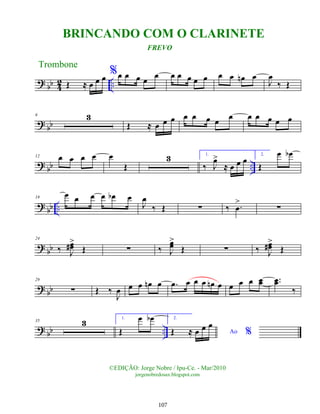 ?
bb 4
2 ..
Œ ≈ œ œ œ %œ œ œ œ
œ œ œ œ œ œ œ œ œ
n œ
J
œ
‰ Œ
? bb
6 3
Œ ≈ œ œ œ œ œ œ œ œ œ œ œ œ œ
?
bb ..
12 œ œ œ œ œ
Œ
3 1.
‰ J
œ
>
≈ œ œ œ
2.
Œ
œ œ
b
? bb ..
19
œ œ œ œ œ
b œ
J
œ
‰ Œ ∑ ‰ .
œ
>
∑
? bb
24
‰ J
œ
œ
#>
Œ ∑ ‰ J
œ
œ
>
Œ ∑ ‰ J
œ
œ
#>
Œ
? bb
29
∑ Œ ‰
J
œ œ œ œ
n œ .
œ œ œ œ œ
n œ œ œ œ œ
œ ..
œ
œ
‰
?
bb ..
35 3 1.
Œ
œ œ
b 2.
Ao %
Œ ≈ œ œ œ
Trombone
©EDIÇÃO: Jorge Nobre / Ipu-Ce. - Mar/2010
jorgenobredosax.blogspot.com
BRINCANDO COM O CLARINETE
FREVO
107
 