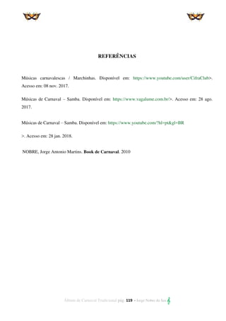 Álbum de Carnaval Tradicional pág. 119 - Jorge Nobre do Sax 
REFERÊNCIAS
Músicas carnavalescas / Marchinhas. Disponível em: https://www.youtube.com/user/CifraClub>.
Acesso em: 08 nov. 2017.
Músicas de Carnaval – Samba. Disponível em: https://www.vagalume.com.br/>. Acesso em: 28 ago.
2017.
Músicas de Carnaval – Samba. Disponível em: https://www.youtube.com/?hl=pt&gl=BR
>. Acesso em: 28 jan. 2018.
NOBRE, Jorge Antonio Martins. Book de Carnaval. 2010
 