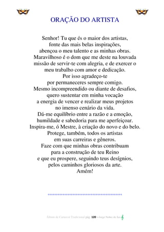 Álbum de Carnaval Tradicional pág. 120 - Jorge Nobre do Sax 
ORAÇÃO DO ARTISTA
Senhor! Tu que és o maior dos artistas,
fonte das mais belas inspirações,
abençoa o meu talento e as minhas obras.
Maravilhoso é o dom que me deste na louvada
missão de servir-te com alegria, e de exercer o
meu trabalho com amor e dedicação.
Por isso agradeço-te
por permaneceres sempre comigo.
Mesmo incompreendido ou diante de desafios,
quero sustentar em minha vocação
a energia de vencer e realizar meus projetos
no imenso cenário da vida.
Dá-me equilíbrio entre a razão e a emoção,
humildade e sabedoria para me aperfeiçoar.
Inspira-me, ó Mestre, à criação do novo e do belo.
Protege, também, todos os artistas
em suas carreiras e gêneros.
Faze com que minhas obras contribuam
para a construção de teu Reino
e que eu prospere, seguindo teus desígnios,
pelos caminhos gloriosos da arte.
Amém!
*********************************************
 