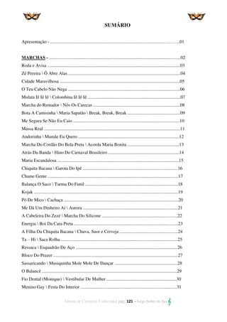 Álbum de Carnaval Tradicional pág. 121 - Jorge Nobre do Sax 
SUMÁRIO
Apresentação - ....................................................................................................…..…...01
MARCHAS - ...................................................................................................................02
Roda e Avisa ....................................................................................................................03
Zé Pereira  Ô Abre Alas ..................................................................................................04
Cidade Maravilhosa .........................................................................................................05
O Teu Cabelo Não Nega ..................................................................................................06
Mulata Iê Iê Iê  Colombina Iê Iê Iê .................................................................................07
Marcha do Remador  Nós Os Carecas ............................................................................08
Bota A Camisinha  Maria Sapatão  Break, Break, Break ..............................................09
Me Segura Se Não Eu Caio .............................................................................................10
Massa Real .......................................................................................................................11
Andorinha  Mamãe Eu Quero ........................................................................................12
Marcha Do Cordão Do Bola Preta  Acorda Maria Bonita .............................................13
Atrás Da Banda  Hino Do Carnaval Brasileiro ..............................................................14
Maria Escandalosa ..........................................................................................................15
Chiquita Bacana  Garota Do Ipê ...................................................................................16
Chame Gente ..................................................................................................................17
Balança O Saco  Turma Do Funil .................................................................................18
Kojak ..............................................................................................................................19
Pó De Mico  Cachaça ....................................................................................................20
Me Dá Um Dinheiro Aí  Aurora ...................................................................................21
A Cabeleira Do Zezé  Marcha Do Silicone ..................................................................22
Energia  Boi Da Cara Preta ...........................................................................................23
A Filha Da Chiquita Bacana  Chuva, Suor e Cerveja ...................................................24
Ta – Hi  Saca Rolha ......................................................................................................25
Ressaca  Esquadrão De Aço .........................................................................................26
Bloco Do Prazer .............................................................................................................27
Sassaricando  Musiquinha Mole Mole De Dançar .......................................................28
O Balancê ......................................................................................................................29
Fio Dental (Monique)  Vestibular De Mulher .............................................................30
Menino Gay  Festa Do Interior ....................................................................................31
 