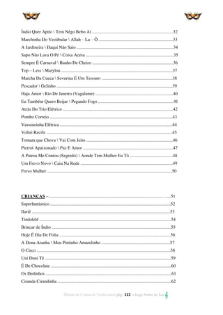 Álbum de Carnaval Tradicional pág. 122 - Jorge Nobre do Sax 
Índio Quer Apito  Tem Nêgo Bebo Aí ........................................................................32
Marchinha Do Vestibular  Allah – La – Ô ..................................................................33
A Jardineira  Daqui Não Saio ......................................................................................34
Sapo Não Lava O Pé  Coisa Acesa ..............................................................................35
Sempre É Carnaval  Banho De Cheiro ........................................................................36
Top – Less  Marylou ...................................................................................................37
Marcha Da Cueca  Severina É Um Tesouro ...............................................................38
Pescador  Gelinho .......................................................................................................39
Haja Amor  Rio De Janeiro (Vagalume) .....................................................................40
Eu Também Quero Beijar  Pegando Fogo ...................................................................41
Atrás Do Trio Elétrico ..................................................................................................42
Pombo Correio .............................................................................................................43
Vassourinha Elétrica ....................................................................................................44
Voltei Recife ................................................................................................................45
Tomara que Chova  Vai Com Jeito .............................................................................46
Pierrot Apaixonado  Paz E Amor ................................................................................47
A Patroa Me Contou (Segredo)  Aonde Tem Mulher Eu Tô ......................................48
Um Frevo Novo  Caiu Na Rede ..................................................................................49
Frevo Mulher ...............................................................................................................50
CRIANÇAS – ....................................................................................................…....51
Superfantástico ...........................................................................................................52
Ilariê ...........................................................................................................................53
Tindolelê .....................................................................................................................54
Brincar de Índio ..........................................................................................................55
Hoje É Dia De Folia ...................................................................................................56
A Dona Aranha  Meu Pintinho Amarelinho .............................................................57
O Circo .......................................................................................................................58
Uni Duni Tê ................................................................................................................59
É De Chocolate ...........................................................................................................60
Os Dedinhos ................................................................................................................61
Ciranda Cirandinha .....................................................................................................62
 