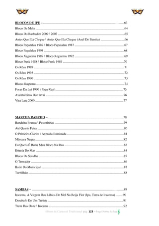 Álbum de Carnaval Tradicional pág. 123 - Jorge Nobre do Sax 
BLOCOS DE IPU – ..........................................................................................….......63
Bloco Da Mala ...............................................................................................................64
Bloco Do Barbudim 2009  2007 ...................................................................................65
Antes Que Ela Chegue  Antes Que Ela Chegue (Anel De Bamba) ..............................66
Bloco Papalalau 1989  Bloco Papalalau 1987 ..............................................................67
Bloco Papalalau 1994 ....................................................................................................68
Bloco Xeguemu 1989  Bloco Xeguemu 1992 ..............................................................69
Bloco Punk 1988  Bloco Punk 1989 ............................................................................70
Os Réus 1989 .................................................................................................................71
Os Réus 1993 .................................................................................................................72
Os Réus 1990 .................................................................................................................73
Bloco Skapemu ..............................................................................................................74
Foras Da Lei 1990  Papa Real .....................................................................................75
Aventureiros Do Havai .................................................................................................76
Vira Lata 2000 ..............................................................................................................77
MARCHA RANCHO – ......................................................................................…....78
Bandeira Branca  Pastorinhas ......................................................................................79
Até Quarta Feira ............................................................................................................80
O Primeiro Clarim  Avenida Iluminada .......................................................................81
Máscara Negra ..............................................................................................................82
Eu Quero É Botar Meu Bloco Na Rua ..........................................................................83
Estrela Do Mar ..............................................................................................................84
Bloco Da Solidão ..........................................................................................................85
O Trovador ....................................................................................................................86
Baile Do Municipal .......................................................................................................87
Turbilhão .......................................................................................................................88
SAMBAS – ......................................................................................................….........89
Iracema, A Vírgem Dos Lábios De Mel Na Beija Flor (Ipu, Terra de Iracema) .........90
Desabafo De Um Turista ..............................................................................................91
Trem Das Onze  Iracema .............................................................................................92
 