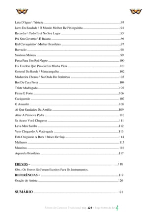 Álbum de Carnaval Tradicional pág. 124 - Jorge Nobre do Sax 
Lata D’água  Tristeza .................................................................................................93
Jarro Da Saudade  O Mundo Melhor De Pixinguinha ...............................................94
Recordar  Tudo Está No Seu Lugar ...........................................................................95
Pra Seu Governo  Ê Baiana ........................................................................................96
Kid Cavaquinho  Mulher Brasileira ...........................................................................97
Barracão ......................................................................................................................98
Saudosa Maloca ..........................................................................................................99
Festa Para Um Rei Negro ..........................................................................................100
Foi Um Rio Que Passou Em Minha Vida ..................................................................101
General Da Banda  Maracangalha ............................................................................102
Madureira Chorou  Na Onda Do Berimbau .............................................................103
Boi Da Cara Preta ......................................................................................................104
Triste Madrugada ......................................................................................................105
Firme E Forte ............................................................................................................106
Caciquendo ................................................................................................................107
O Amanhã .................................................................................................................108
Ai Que Saudades Da Amélia ....................................................................................109
Atire A Primeira Pedra ..............................................................................................110
Se Acaso Você Chegasse ..........................................................................................111
Leva Meu Samba ......................................................................................................112
Vem Chegando A Madrugada ..................................................................................113
Está Chegando A Hora  Bloco De Sujo ...................................................................114
Mulheres ....................................................................................................................115
Maneiras ....................................................................................................................116
Aquarela Brasileira ...................................................................................................117
FREVOS – ......................................................................................................…....118
Obs.: Os Frevos Só Foram Escritos Para Os Instrumentos.
REFERÊNCIAS = ..................................................................................................119
Oração do Artista .....................................................................................................120
SUMÁRIO .................................................................................................….….121
 