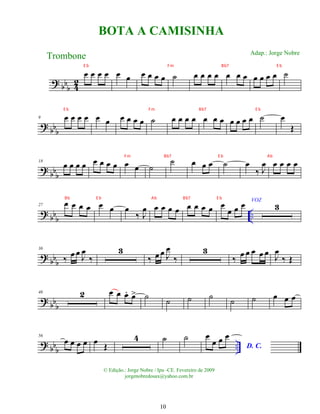 ?
bbb 4
2
œ œ œ œ œ œ œ œ œ œ ˙ œ œ œ œ œ œ œ œ œ œ œ ˙
? bb
b
9 œ œ œ œ œ œ œ œ œ œ ˙ œ œ œ œ œ œ œ œ œ œ œ ˙ œ
Œ
?
bb
b
18
œ œ œ œ œ œ œ œ œ œ ˙
˙ œ œ œ ˙ œ
‰ J
œ œ œ œ œ
? bbb
..
27 œ œ œ œ œ œ œ
‰ J
œ œ œ œ œ œ œ œ œ œ
œ œ œ VOZ
3
? bb
b
36
‰ œ œ J
œ
‰
3
‰ œ œ J
œ
‰
3
‰ œ œ œ œ œ J
œ
‰ Œ
? bb
b
46 2 œ œ œ
. œ
> ˙ ˙ ˙ ˙ ˙ ˙ œ œ œ
? bb
b
..
56
œ œ œ œ œ Œ
4 ˙ ˙ œ
œ œ œ
D. C.
BOTA A CAMISINHA
Trombone
© Edição.: Jorge Nobre / Ipu -CE. Fevereiro de 2009
jorgenobredosax@yahoo.com.br
Adap.: Jorge Nobre
10
E b Fm Bb7 E b
E b Fm Bb7 E b
Fm Bb7 E b Ab
Bb E b Ab Bb7 E b
 