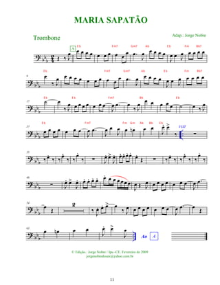 ?
bbb 4
2 Œ ‰ J
œ œ œ œ œ
A
œ œ œ œ œ
œ .
œ
J
œ œ œ œ œ
J
œ œ J
œ œ œ œ œ
?
bb
b
9 œ
‰ J
œ œ œ œ œ œ œ œ œ œ
œ .
œ
J
œ œ œ œ œ
J
œ œ J
œ œ œ œ œ
? bb
b
17 ˙ œ
‰ J
œ œ œ œ œ œ œ œ
J
œ .
œ œ
‰ J
œ œ œ œ œ œ ˙ œ ‰ J
œ
? bb
b
..
27
œ œ œ œ œ œ œ
J
œ .
œ
J
œ œ
J
œ œ œ
n œ œ
J
œ
. œ
>
‰
VOZ
∑
?
bb
b
35
‰œ
.
‰ ‰œ
.
‰ ‰
œ
.
‰ ∑ J
œ
. œ
>
J
œ
. œ
. œ
. œ
. œ
.
œ
.
Œ ∑ ‰œ
.
‰ ‰œ
.
‰ ‰
œ
.
‰
? bbb
46
∑ J
œ
. œ
>
J
œ
. œ
. œ
. œ
. œ
. œ
. œ œ œ œ œ œ
J
œ Œ J
œ œ œ œ œ œ œ œ
J
œ .
œ
?
bbb
54
œ Œ
2
‰
J
œ
. œ
. œ
> œ
‰ J
œ œ œ œ œ œ œ œ
J
œ .
œ œ Œ
?
bbb
..
63
œ œ
n œ œ
Ao A
J
œ
. œ
>
J
œ
MARIA SAPATÃO
Trombone
© Edição.: Jorge Nobre / Ipu -CE. Fevereiro de 2009
jorgenobredosax@yahoo.com.br
Adap.: Jorge Nobre
11
E b Fm7 Gm7 Ab E b Fm Bb7
E b Fm7 Gm7 Ab E b Fm Bb7
E b E b Fm7 Bb E b
E b Fm7 Fm Gm Ab Bb E b
 
