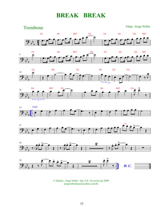 ?
bbb 4
2 .
œ œ .
œ œ .
œ œ .
œ œ .
œ œ œ œ ˙
.
œ œ .
œ œ .
œ œ .
œ œ œ œ œ œ
?
bb
b
8 ˙
.
œ œ .
œ œ .
œ œ .
œ œ .
œ œ œ œ ˙
.
œ œ .
œ œ .
œ œ .
œ œ œ œ œ œ
? bbb
16 ˙
Œ œ ˙ œ œ œ
J
œ .
œ ˙ œ œ œ
3
œ œ œ ˙ œ ‰ J
œ
? bb
b
26 œ œ œ
3
œ œ œ ˙ œ œ œ œ œ œ œ
J
œ
. œ
>
‰
?
bb
b
..
33 VOZ
œ œ œ œ œ œ œ .
œ ‰ œ œ œ œ œ œ œ œ ˙
?
bbb
41
œ œ œ œ œ œ œ .
œ ‰ œ œ œ œ œ œ œ œ œ œ œ
. œ
> œ
Œ
?
bb
b
50
‰. R
œœ
. œ
> œ
Œ ‰. R
œœ
. œ
> œ
Œ
2
‰ J
œ
. œ
. œ
> œ
Œ ∑
?
bb
b
..
59
Œ ‰ J
œ
. œ œ
. œ
. œ
> œ
Œ
2
J
œ
. œ
>
‰ D. C.
BREAK BREAK
Trombone
© Edição.: Jorge Nobre / Ipu -CE. Fevereiro de 2009
jorgenobredosax@yahoo.com.br
Adap.: Jorge Nobre
12
E b Ab Bb7 E b E b Ab Ab Bb7
E b Ab Bb7 E b E b Ab Ab Bb7
E b Bb E b Bb E b Fm
Ab Bb7 E b Ab Bb7 E b
 