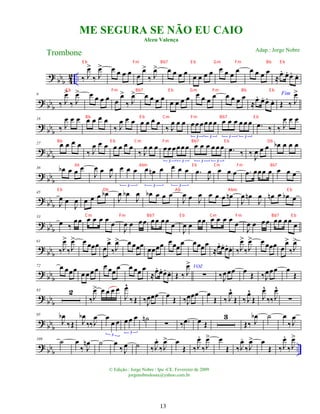 ?
bbb 4
2 .. ‰ J
œ
>
‰ J
œ
> œ œ œ œ œ
œ
>
‰ J
œ
> œ œ œ œ
œ œ œ œ œ œ œ
œ œ œ œ œ
≈œ
. œ
. œ
. œ
.
?
bb
b
9
‰ J
œ
>
‰ J
œ
> œ œ œ œ œ
œ
>
‰ J
œ
> œ œ œ œ œ œ œ œ œ œ œ œ œ œ œ œ
≈
œ
. œ
. œ
. œ
.
Fim
Œ ‰ J
œ
>
? bb
b
18
‰ J
œ œ œ œ œ œ œ
‰ J
œ œ œ œ œ œ œ
‰ J
œ œ œ œœœœœœ
3 3
œ œ œ œ œ œ
3 3
.
œ ‰ ‰ J
œ œ œ
?
bb
b
27 œ œ œ œ
‰ J
œ œ œ œ œ œ œ
‰ J
œ œ œ œœœœœœ
3 3
œ œ œ œœœ
3 3
.
œ ‰ ‰ J
œ œ œ œ
b œ œ œ
? bb
b
36 œ
b œ œ œ
J
œ œ J
œ œ œ œ
3
œ œ
n œ
3
œ œ œ
3
.
œ
J
œ œ œ œ .
œ œœœ œ œ œ œ
? bb
b
45
J
œ œ
J
œ œ œ œ œ
b
J
œ œ
b
J
œ œ
b œ œ œ
J
œ œ J
œ œ œ œ œ
n
J
œ œ
n
J
œ œ
n œ œ
b œ
? bbb
53
œ ‰
œœ œ œ œ œ œ
J
œ œ œœ œœ œœ
œ
J
œ œ œœ œ œ œ œ œ
J
œ œ œœ œœ œœ
œ
? bb
b
61
‰J
œ
>
‰J
œ
> œ œœœ œ
œ
>
‰J
œ
> œ œœœ
œœœœ œœœ
œ œœœœ
≈
œ
. œ
. œ
. œ
. ‰J
œ
>
‰J
œ
> œ œœœ œ
œ
>
‰J
œ
>
? bbb
72 œ œœœ
œœœœ œ œœ
œ œ œœ œ
≈œ
. œ
. œ
. œ
. Œ ‰ J
œ
> VOZ
∑ ‰J
œœœ œ Œ ‰J
œœœ œ
Œ
? bb
b
83 2
‰J
œ
> œ œ œ œ
J
œ
^
‰Œ ‰J
œœœ œ Œ ‰J
œœœ œ
Œ ‰ J
œ
^
Œ ‰ J
œ
^
Œ J
œ
^
‰‰J
œ
^
∑
? bbb
95
J
œ
b
‰Œ J
œ
b
‰‰J
œ œ
œ œ
3
œœ œ
3
˙
n
∑ ‰ .
œ œ Œ
3
Œ‰ J
œ
b ˙ œ
‰J
œ
? bb
b
..
109
˙ œ
‰ J
œ
n ˙ œ
‰ J
œ ˙ ‰J
œ
.
‰J
œ
> œ
Œ ‰J
œ
.
‰J
œ
> œ
Œ ‰J
œ
.
‰J
œ
> œ
Œ ‰J
œ
.
‰J
œ
>
ME SEGURA SE NÃO EU CAIO
Alceu Valença
Trombone
© Edição.: Jorge Nobre / Ipu -CE. Fevereiro de 2009
jorgenobredosax@yahoo.com.br
Adap.: Jorge Nobre
13
E b Fm Bb7 E b Gm Fm Bb E b
E b Fm Bb7 E b Gm Fm Bb E b
Bb E b Cm Fm Bb7 E b
Bb E b Cm Fm Bb7 E b Db
Ab Abm Eb Cm Fm Bb7
E b Db Ab Abm E b
Cm Fm Bb7 E b Cm Fm Bb7 E b
 