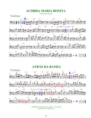 ?
bbb 4
2 ..
Voz
Œ ‰ j
œ
%
œ œ œ œ œ œ œ
J
œ .
œ œ ‰ j
œ œ œ œ œ œ œ œ ˙ œ ‰ J
œ
J
œ œ
J
œ
? bbb
..
11
œ œ œ
J
œ œ j
œ œ œ œ
J
œ œ
J
œ œ œ œ ˙
1.
œ ‰ j
œ
2.
˙ œ
œ œ œ œ .
œ œ
? bb
b
21
œ œ œ ‰ J
œ
œ œ œ œ œ œ œ œ œ
Œ
œ œ œ œ œ œ œ œ œ Œ
œ
œ œ
? bbb
32
J
œ
œ
J
œ œ œ œ Œ
œ
œ œ œ œ .
œ œ œ œ œ Œ
œ œ œ œ œ œ œ
? bbb
41
œ œ œ
Œ
.
œ
J
œ œ œ œ œ œ œ œ Œ
œ
œ œ J
œ
œ
J
œ œ œ Ao %
.
œ j
œ
? bbb ..
54 œ
> œ œ
J
œ
‰
œ
> œœ
J
œ ‰
œ
> œœœ œ
> œ
> œ
> œ
> œ
> œ
> œ
> œ
> œ
> œ
> j
œ
>
‰ Œ
‰ J
œ œ œ
% Voz
‰ j
œ œ œ
J
œ
‰ Œ
œ œ
Œ
Œ
œ
?
bb
b
62 ‰ j
œ œ œ
œ
Œ
œ œ
Œ
Œ
œ
Œ ‰ j
œ
œ
Œ J
œ
‰ ‰ J
œ J
œ
‰ ‰ J
œ œ Œ
Œ
.
œ œ
Ó
œ œ œ œ
œ œ
œ
Œ
‰ J
œ œ œ œ œ
‰ J
œ
? bb
b
..
72
œ œ œ
J
œ œ
J
œ œ œ œ
1.
œœ œ
2.
œœ œ
Œ .
œ œ Ó
œ œ œ œ
˙
Œ
œ ˙
‰
œ
J
œ .
œ œ œ œ œœœœ
? bbb
84
˙
Œ
.
œ œ œ œ œ œ
˙
Œ
œ ˙
‰ J
œ œ œ .
œ œ œ œ œœ œ œ
Ao %
˙
‰ J
œ œ œ
Trombone
©EDIÇÃO: Jorge Nobre / Ipu-Ce. - Fev/2010
jorgenobredosax.blogspot.com
ACORDA MARIA BONITA
Antônio dos Santos
ATRÁS DA BANDA
Trombone
31
E b Bb7 E b E b7 Ab Bb7
E b Cm Fm7 Bb7 E b Bb7 E b Bb7
E b Ab Bb7 E b Ab Bb7 E b Bb7
E b Bb7 E b Ab Bb7
E b Ab Bb7 E b Fm7 Bb7 E b
E b Cm Bb7 Ab Bb7 E b E b
Bb C7 Fm Ab E b
Fm Bb7 E b E b Bb7 Ab E b Fm Bb7
E b Ab E b Fm Bb7 E b
 