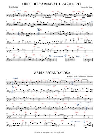? bbb 4
2
Introd.
.
œ œ .
œ œ .
œ œ .
œ œ .
œ
œ œ .
œ œ œ œ œ œ
n .
œ
œ œ .
œ œ œ œ
n œ œ
# .
œ œ œ œ œ œ œ œ œ œ
3
? bbb
9 .
œ
b œ .
œ œ .
œ œ .
œ œ
b
.
œ œ
b .
œ œ .
œ œ .
œ œ
.
œ œ .
œ
œ œ œ *
œ œ œ œ œ œ
3
3
? bb
b .. ..
16
œ Œ œ œ œ œ œœ œ
3
œ œ
%˙Eb
œ œ
J
œ .
œ œ œ œ œ œ œ œ œ œ œ œ œ
œ
Bb7
˙
?
bbb
27
˙
Fm
œ œ
J
œ .
œ œ œ œ œ œ œ œ œ
Bb7
œ œ œ œ
n J
œ
‰
œ
n> œ
> œ
> ˙
>
Eb
œ œ œ œ
Cm
? bbb
37 œ œ
n œ
G
˙ ˙
Ab
œ œ œ œ œ œ œ œ
Eb
œ Œ
Bb7
˙
Eb
˙
? bbb
45 ˙
b
C7
˙ œ œ œ
Ab
œ œ
Bb7

œ œ œ œ œ œ
3
3
Eb
D.S. al Coda
œ Œ
 D.C.
J
œ J
œ œ œ
#
Eb *
J
œ ‰
J
œ ‰
Eb
? bbb .. ..
56
Introd.
œ œ œ œ œ œ
n œ œ œ œ œ œ œ œ œ œ œ
3
1.
œ œ œ
3
˙ œ
Œ
2.
œ œ œ
3
˙ œ
œ
? bb
b ..
67 %
J
œ .
œ
Bb7
œ œ œ œ J
œ .
œ œ œ œ œ œ œ œ œ œ œ œ œ ˙
Eb
œ
œ
J
œ
b .
œ
Db
œ œ
b œ œ J
œ
b .
œ œ œ
b œ œ
? bb
b
79 œ
b œ œ œ œ
b œ œ œ ˙
Ab
œ
œ œ œ œ
3
Bb
œ œ œ
3
Gm
˙
Cm
œ œ œ œ œ
3
Bb7
œ œ œ
3
Gm
? bb
b ..
89
œ
œ œ
Cm
œ œ œ œ
C7
J
œ .
œ
Fm
œ œ œ œ J
œ .
œ
Fm
œ œ œ œ J
œ œ
J
œ
Fm
œ œ œ
Bb7

J
œ .
œ
Eb
1.
œ œ
2.
˙
? bb
b
100 œ œ œ œ
Fm
œ œ
Bb7
J
œ .
œ
Gm
œ œ
J
œ .
œ
Fm
œ œ œ œ ˙
Gdim
œ
Œ
Eb
? bbb
108 œ œ œ œ
Fm
œ œ
Bb7
J
œ .
œ
Gm
œ œ
J
œ .
œ
Cm
œ œ œ
n œ
Fm
˙
Bb7
D.S. al Coda
œ œ

œ œ œ œ
Eb
HINO DO CARNAVAL BRASILEIRO
©EDIÇÃO de Jorge Nobre - Ipu/CE - Fev de 2018
Trombone
MARIA ESCANDALOSA
Klécius Caldas / Armando Cavalcanti
Lamartine Babo
Fm Bb7 E b Bb7 Fm B7 Gm Bb7 E b
Db Bb Gm E b Ab Bb7 E b Fm Bb7 E b
E b E b
E b Fm Bb7 E b Bb Fm Bb7 E b Bb7 E b
 