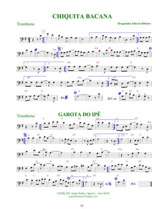 ? #
4
2 .. ..
Œ ‰ J
œ œ œ
A
J
œ œ
J
œ œ œ ˙
1.
œ œ J
œ œ
J
œ œ œ
œ ‰ J
œ 2.
œ œ œ œ
? # ..
*
œ œ ˙ Voz
œ ‰
J
œ
%œ œ œ œ œ œ œ œ œ œ œ
‰ J
œ œ œ œ œ œ œ œ œ ﬁ
œ œ œ œ
? # .. ..
1.
œ ‰
J
œ
2.
œ ‰ J
œ œ œ œ œ
J
œ œ
J
œ œ œ œ œ œ ‰
J
œ
? # ..
1.
œ œ œ œ
J
œ œ
J
œ œ œ œ œ œ
‰ J
œ
2.
œ œ
# œ œ
J
œ œ J
œ
? # œ œ œ œ
%
Ao
J
œ œ
J
œ
ﬁ˙
D.C. ao
œ ‰ J
œ * œ
œ œ œ œ
>
J
œ
>
‰
? # .. ..
Œ ‰ J
œ œ œ œ œ
GAROTA DO IPÊ
œ œ œ œ œ œ œ
1.
J
œ œ
J
œ 2.
.
œ œ œ
œ
J
œ œ
J
œ
? # .. ..
%
Voz
œ œ œ œ œ ˙
‰ J
œ œ œ ˙ ‰
J
œ œ œ
1.
˙ Œ ‰
J
œ
2.
˙ Œ œ œ
œ œ
? #
œ œ œ
J
œ .
œ ˙ œ œ œ œ œ ˙
Œ ‰ J
œ œ œ
? # ..
œ œ
œ
J
œ .
œ œ œ œ
b œ œ œ
N œ
# œ œ .
œ
J
œ œ œ œ œ œ
œ œ œ œ œ œ
? # ..
.
œ
J
œ œ œ œ œ œ
œ œ ﬁ
œ œ œ œ
1.
œ ‰ J
œ 2.
˙
Ao%
Œ ‰
J
œ
ﬁ
D.C.
.
œ J
œ
CHIQUITA BACANA
Braguinha-Alberto Ribeiro
©EDIÇÃO: Jorge Nobre / Ipu-Ce. - Fev/2010
jorgenobredosax.blogspot.com
Trombone
Trombone
15
G Am D7 G
Am D7 G
B7 E m E 7 A7
D7 G G G D7 G
C G D7 G7 G D7
G D7 G D7 G G G7 C
Bm D7 G E m Am
D G A7 D7 C G D7
G C G D7 G G D7 G
 