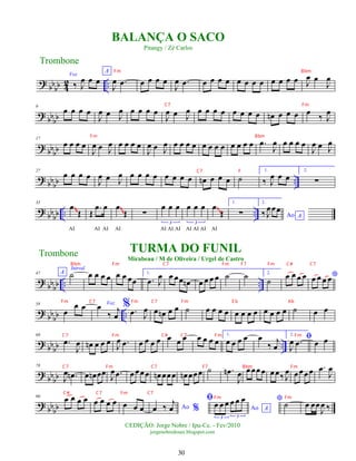 ? bbbb 4
2 ..
Voz
‰ J
œ œ œ
A
J
œ .
œ œ œ œ œ
J
œ .
œ œ œ œ œ œ œ œ œ œ œ œ œ J
œ œ
J
œ
? bb
bb
9
œ œ œ œ
J
œ œ J
œ œ œ œ œ
J
œ œ J
œ œ œ œ œ œ œ œ œ œ
n œ œ œ œ ‰ J
œ
? bb
bb
17
œ œ œ œ
J
œ œ J
œ œ œ œ œ
J
œ œ J
œ œ œ œ œ œ œ œ œ œ œ œ œ .
œ
J
œ œ œ œ œ
J
œ œ J
œ
? bb
bb ..
27
œ œ œ œ
J
œ œ J
œ œ œ œ œ œ œ œ œ œ
n œ œ œ ˙
1.
‰ J
œ œ œ
2.
∑
?
bbbb .. ..
35
œ
Œ
AI
Œ
.
œ œ
AI AI
œ
Œ
AI
∑
œ œ œ
3
AI AI AI
œ œ œ
3
AI AI AI
œ
Œ
AI
1.
∑
2.
Ao A
‰ J
œœœ
~
~
~
~
~
~
~
~
~
~
? bbbb .. ..
47 A
Introd.
˙ œ œ œ œ œ œ œœ
1.
.
œ J
œ œ œœ œ
n œ œ œ œ ˙ ˙ 2.
˙
œ œ œ œ *
œ œ œ œ
?
bb
bb ..
58
œ
œ œ Voz
œ
‰
j
œ
% .
œ J
œ œ œ
n œ œ ˙ œ œ œ œ œ œ œ œ œ œ œ œ ˙ œ œ
? bbbb ..
68
.
œ
J
œ œ
n œ œ œ J
œ .
œ œ œ œ œ œ œ œ œ œ œ œ
1.
œ œ œ œ œ
‰ j
œ
2.
ﬁ
J
œ .
œ œ œ
?
bb
bb
78
J
œ .
œ
n œ œ
n œœ J
œ .
œ œœœœ œ
n œœœ œ
n œœœ ˙ .
œ
n
J
œ œœœœ œœ‰ J
œ œœœœ .
œ
J
œ
? bbbb
90 œ œ œ œ œ œ œ œ œ œ œ Ao %
œ ‰ j
œ
ﬁ
Ao A
œ œ œ œ œ œ
3 3
* ˙ œ œœ
J
œ ‰
Trombone
©EDIÇÃO: Jorge Nobre / Ipu-Ce. - Fev/2010
jorgenobredosax.blogspot.com
BALANÇA O SACO
Pitangy / Zé Carlos
TURMA DO FUNIL
Mirabeau / M de Oliveira / Urgel de Castro
Trombone
30
Fm Bbm
C7 Fm
Fm Bbm
C7 F
Bbm Fm C7 Fm F7 Fm C# C7
Fm C7 Fm C7 Fm E b Ab
C7 Fm C# C7 Fm Fm
C7 Fm C7 F7 Bbm Fm
C# C7 Fm C7
Fm Fm
 