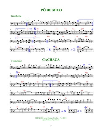 ?
bbb 4
2 .. ..
‰ J
œ œ œ .
œ œ œ œ
A œ œ œ œ .
œ œ œ œ œ œ œ œ œ œ œ œ *
œ œ œ œ
1.
˙
‰ J
œ œ œ
?
bbb ..
10 2.
.
œ œ œ œ
VOZ
J
œ
J
œ œ œ
n %
J
œ œ J
œ œ œœœ œœ œ œ œ œ œ œ œ œ
J
œ œ J
œ ﬁ
œ œœœ œœ
?
bbb .. ..
18 1.
œ œ œ œ
‰ J
œ œ œ
n 2.
J
œ .
œ œ ‰ J
œ
J
œ .
œ œ œ .
œ œ
J
œ .
œ œ ‰ J
œ œ œ œ œ œ œ œ œ
? bbb ..
28 1.
˙ œ
‰ J
œ 2.
œ œ œ
Ao %
‰ J
œ œ œ
n ﬁ
œ œ œ œ
Ao A
‰ J
œ œ œ *
.
œ œœ œ .
œ
‰
? bb
b
39
.
œ œ œ œ œ œ œ œ ˙ œ œ .
œ œ .
œ œ .
œ œ .
œ œ .
œ œ
*
œ
œ œ œ
VOZ
œ œ œ
? bbb ..
47 %œ œ œ œ œ œ
n œ
J
œ .
œ œ
‰ J
œ œ œ œ œ œ œ
n œ
b ˙ œ
‰ J
œ œ œ œ œ œ œ œ
J
œ .
œ
?
bbb ..
58
.
œ
J
œ œ œ œ œ œ œ œ ˙
1.
œ œ œ
2.
J
œ ‰
œ œ œ œ œ œ œ œ
n J
œ .
œ œ
‰ J
œ œ
‰ J
œ
?
bbb
69
œ
‰ J
œ
n ˙
b ˙ œ œ œ œ œ œ œ
J
œ .
œ œ œ œ œ œ œ œ œ œ œ ˙ ˙
? bb
b
80
œ œ œ œ œ œ
n œ
J
œ .
œ
Œ œ œ œ œ œ œ œ œ
b œ
J
œ .
œ œ œ œ œ œ œ œ
? bb
b
90 œ œ
J
œ œ
J
œ œ œ œ œ
ﬁ
œ
œ œ œ
Ao %
œ œ œ
ﬁ
D. C.
œ œ œ œ
*
J
œ ‰ J
œ
‰
PÓ DE MICO
Trombone
©EDIÇÃO: Jorge Nobre / Ipu-Ce. - Fev/2010
jorgenobredosax.blogspot.com
Trombone CACHAÇA
17
E b Bb E b Cm Fm Bb7
E b E b Bb7 E b Fm Bb7
E b E b E b E b
E b Fm Bb7
Bb7 E b E b C7
Fm Bb7 E b
E b7 Ab
E b Bb7 E b E b
 