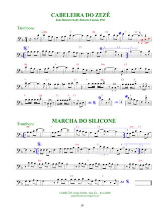 ?
b 4
2 Œ ‰ J
œ œ œ œ
A
œ œ œ J
œ .
œ œ œ œ œ œ œ *
œ œ œ œ œ œ
j
œ ‰ Œ
‰ J
œ œ œ
? b .. ..
%œ œ œ œ œ œ œ œ .
œ
J
œ œ œ œ .
œ
J
œ
ﬁ
œ œ œ 1.
˙
J
œ
‰ Œ
2.
˙ œ
‰ J
œ
?
b
œ œ œ œ œ œ J
œ .
œ .
œ
J
œ œ œ œ œ œ œ ˙ .
œ
J
œ œ œ œ œ œ œ
? b J
œ .
œ .
œ
J
œ œ
n œ œ œ
n œ œ œ
Œ
œ œ œ œ œ œ
>
‰ œ
>
œ
>
‰
œ œ œ œ œ œ
>
‰ œ
> œ
>
‰
?
b
œ œ œ œ œ œ
>
‰ œ
>
œ
>
‰
œ œœœœ œ
>
Ao %
‰
j
œ œ œ
ﬁ
Ao A
œ
‰ J
œ *œ œ œ œ œ J
œ
>
‰
?
b .. ..
œ œ œ œ ˙
œ œ œ œ ˙ 1.
œ œ œ œ œ œ
œ
J
œ .
œ ˙ 2.
œ œ œ œ œ
œ œ
? b .. ..
œ ‰ j
œ
%
œ œ œ œ .
œ J
œ œ œ œ œ
J
œ .
œ œ œ œ œ œ
3
œ œ œ
1.
œ œ ‰ j
œ
2.
J
œ .
œ
? b ‰ J
œ œ œ œ œ œ œ œ œ œ œ ˙
‰ J
œ œ œ œ œ œ œ œ œ œ œ ˙ ‰ J
œ œ œ œ œ œ œ
?
b
œ œ œ œ ˙ ‰ J
œ œ œ œ œ œ œ œ œ œ œ Ao %
œ ‰
j
œ
CABELEIRA DO ZEZÉ
João Roberto Kelly-Roberto Faissal, 1963
©EDIÇÃO: Jorge Nobre / Ipu-Ce. - Fev/2010
jorgenobredosax.blogspot.com
Trombone
Trombone
MARCHA DO SILICONE
19
Bb F Bb C7 F C7
F C7 F C7 F
Bb F A7 Dm C7
F G7 C7 F Bb C7 F
F Bb C7 F C7 F F
Bb F C7 F7 Gm C7
F Gm C7 F
Bb F Gm
C7 F
 