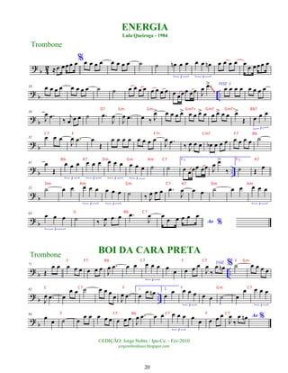 ?
b 4
2 ≈œ œœœ œ%œ œ œ œ œ œ œ œ ˙ ˙ œ
n œ œ
3
œ œ œ
n
3
œ œ œ œ œ œ œœœ œ
?
b ..
10 œ œ œ œ œ œ œ œ ˙ ˙ œ œ œ œ œ œ œ œ œ œœœ œœ J
œ .
œ
> VOZ
œ œ œ œ œ œ œ œ
~
~
~
?
b
20
J
œ .
œ ‰ j
œ œ œ ˙ .
œ
J
œ
J
œ .
œ œ ‰ J
œ
> œ œ œ œ
> œ œ œ
> œ œ œ
> œ œ œ
>
Œ œ œ œ
3
? b
31 œ œ œ
J
œ .
œ œ
Œ
œ œ œ œ œ œ œ œ
J
œ .
œ ‰ J
œ œ œ œ
b œ œ œ œ œ œ œ ˙
? b ..
41 œ
Œ
œ œ œ
3
œ œ œ
3
œ œ œ
3
œ œ œ
3
˙ ˙
1.
œ œœœ œœ J
œ œ
>
‰
2.
˙ Œ œ
? b
52 ˙ œ œ œ œ œ
3
œ œ œ
3
˙ ‰ J
œ œ œ .
œ
J
œ œ œ ˙ œ œ œ œ œ
3
? b
63 œ œ œ
3
˙ ‰ J
œ œ œ .
œ
J
œ
Ao %
œ
œ œ œ œ œ
?
b ..
71
Œ
œ œ œ œ œ œ œ œ J
œ .
œ œ œ œ œ œ
3
œ œ œ œ œ VOZ
J
œ
‰
œ œ
n % ˙ œ œ œ œ
? b ..
82
J
œ .
œ œ
œ œ ˙ œ œ œ œ J
œ .
œ
1.
œ
œ œ
n 2.
œ
œ œ œ œ
3
œ œ ˙ œ
œ œ œ œ
3
? b
94
œ œ ˙ œ
œ œ œ œ œ œ œ œ J
œ .
œ œ œ œ œ œ
3
œ œ œ œ œ Ao %
J
œ
‰
œ œ
n
ENERGIA
Lula Queiroga - 1984
Trombone
©EDIÇÃO: Jorge Nobre / Ipu-Ce. - Fev/2010
jorgenobredosax.blogspot.com
Trombone
BOI DA CARA PRETA
20
F
D7 Gm Gm Gm7+ Gm7 Gm7+ Bb7
C7 F F7+ Cm7 F7 Bb
Bb A7 Dm Gm Am C7 F F A7
Dm Am Gm C7 A7 Dm Am
G Bb C7
F F7 Bb C7 F C7 F Gm
C C7 F F Gm C7
F F7 Bb C7 F C7
 