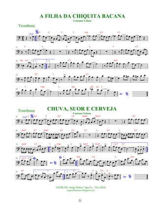 ?
4
2 ..
Œ ‰ J
œ
VOZ %œ œ œ œ œ œ œ œ œ œ œ œ œ œ œ œ
b œ œ œ œ œ œ œ
b œ œ œ œ œ œ œ Œ
?
11
Œ ‰ J
œ œ œ œ œ œ Œ ∑ Œ ‰ J
œ œ œ œ œ œ œ Œ ∑ Œ ‰ J
œ œ œ œ œ œ œ œ œ
? ..
22
œ
b œ œ
1.
œ ‰ J
œ
2.
˙ ‰ J
œ œ œ
J
œ œ
J
œ œ œ œ
b ˙ ‰ J
œ œ œ
J
œ œ
J
œ œ œ œ ˙
?
33
‰ J
œ œ œ
J
œ œ
J
œ œ œ œ ‰
œ
>
J
œ œ œ œ œ
J
œ œ
J
œ œ œ œ
# œ œ œ
# œ œ
# œ œ
?
42
J
œ œ
J
œ œ œ œ ˙ ‰ J
œ œ œ œ œ œ œ œ
b œ œ
Ao %
.
œ
J
œ
?
52 VOZ
Œ œ œ%œ œ œ œ œ œ œ œ œ œ œ œ
J
œ œ
J
œ œ œ œ œ œ œ Œ ∑ Œ
œ œ œ œ œ œ
?
62
œ œ œ œ œ œ œ œ œ œœœ œœ œ œ œ œ œ œ
Œ ∑ Œ œ œ œ œ œ œ œœ œœœ œ œ œ œ œ
? .. ..
72
œœ œœœ œ œ œ œ œ
J
œ œ
>
J
œ
#
J
œ œ
>
J
œ
J
œ œ
>
J
œ
J
œ œ
>
J
œ
J
œ œ
>
J
œ 1.
œ œ œ œ ˙
J
œ œ
^
œ
^ œ
^
? ..
82 2.
ﬁ
œ œ œ œ
>
Ao %
œ œ œ
ﬁ .
œ œ .
œ œ .
œ œ .
œ œ .
œ œ .
œ œ œ œ œ œ .
œ œ .
œ œ .
œ œ .
œ œ
? ..
91
.
œ œ .
œ œ
1.
œ œ œ œ .
œ
œ .
œ œ 2.
œ œ œ œ œ œ
‰ J
œ
> œ
>
œ
> œ
>
œ
>
Ao %
J
œ
>
‰ œ œ
A FILHA DA CHIQUITA BACANA
Caetano Veloso
Trombone
©EDIÇÃO: Jorge Nobre / Ipu-Ce. - Fev/2010
jorgenobredosax.blogspot.com
CHUVA, SUOR E CERVEJA
Caetano Veloso
Trombone
21
F C F C Ab G7 C7
F C F C F C7
Ab G7 C E 7 Am
G7 C E 7
F F#o C Am Ab G7 C
C G7 C G7 C9 Adim Dm7 A7
Dm7 A7 Dm7 G7 C9 G7 C G7 C G7
Gm7 C7 F F#o C Am7 Dm7 G7 C7
G7 C
C Dm G7 C Dm
G7 C C C G7 C
 