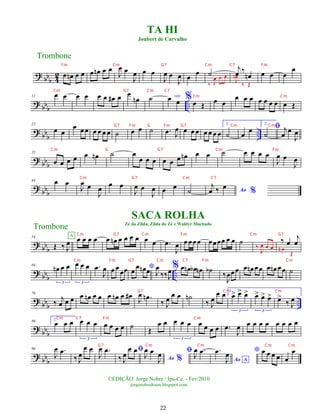 ?
bbb 4
2 œ œ
n œ œ œ œ
n œ œ
J
œ œ
J
œ œ œ
J
œ œ
J
œ œ
œ ˙
‰ J
œ œ œ
j
œ ‰
œ
n
J
œ
n
‰ Œ
œ œ œ
œ
?
bbb ..
11 œ œ œ œ œ œ œ
# œ œ
œ
n ˙ voz
œ œ %œ Œ œ œ
œ œ œ œ œ œ œ œ Œ
?
bbb ..
22
œ œ
œ œ œ œ œ œ œ ˙ œ œ ˙ .
œ J
œ œ œ œ œ œ œ œ
1.
˙ œ œ
2.
ﬁ
˙
j
œ œ
J
œ
? bbb
35
œ œ œ œ œ œ
n ˙ œ
œ œ œ œ œ œ œ
n œ œ ˙ œ œ œ œ
J
œ œ
J
œ
? bb
b
44 œ œ
J
œ œ
J
œ œ œ
J
œ œ
J
œ œ œ
˙ Ao %
j
œ ‰ œ
? bbb
54
Œ ‰ J
œ œ œ œ œ
A
œ œ
n œ œ œ œ œ œ .
œ
J
œ œ œœœ œœœœ œ œ ˙
‰
J
œ œ œ
‰ œ
j
œ
œ
n
Œ
?
bbb ..
64
œ
n œ œ
3
œ œ œ
3
.
œ
J
œ œ œ œœ *
œ
œ œ
n œ J
œ
‰‰J
œ% œ œ
n œ
b œ
n ˙
b
‰
J
œœœ œ œ
n œœ œ œ
n œœ ˙
?
bbb ..
76
‰ j
œ œ œ œ œ
n œ œ œ œ
n œ œ
# J
œ .
œ
n
‰ J
œ
œ œ ˙
n
‰ J
œ
œ œ 1.
œ
> œ
> œ
>
3
œ
> œ
> œ
>
3
œ
>
‰ J
œ
? bb
b
86
2.
œ œ œ œ œ œ
3
œ œ œ œ ˙ Œ
œ œ œ œ œ
3
œ œ œ œ .
œ
J
œ œ œ œ œ œ œ œ œ
? bb
b
96
J
œ .
œ
‰ J
œ
œ œ
J
œ .
œ ﬁ
‰ J
œ
œ œ
Ao %
J
œ œ
J
œ ﬁ J
œ .
œ
Ao A
.
œ
J
œ * œ œ œ œ œ
œ
TA HI
Joubert de Carvalho
Trombone
©EDIÇÃO: Jorge Nobre / Ipu-Ce. - Fev/2010
jorgenobredosax.blogspot.com
SACA ROLHA
Zé da Zilda, Zilda do Zé e Waldyr Machado
Trombone
22
Fm Cm
G7 Fm G Fm G7 Cm Cm
Cm G G7 Cm Fm
Cm G7 Cm C7
Fm Cm G7 Cm C7 Fm
Cm G7 Cm C7
Cm G7 Cm Fm Cm G7
Cm Fm G7 Cm C7 Fm Cm
G7 Cm Cm
Cm C7 Fm Cm
G7 Cm Cm Cm Cm
 