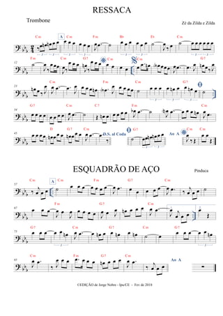 ? bb
b 4
2 ‰œ œ
n œ
n œ œ
3 3
Cm A
œ œ œ
3
Cm
œ œ œ
3
J
œ .
œ
Fm
˙ œ œ œ
3
Bb
œ œ œ
3
˙
Eb
J
œ
‰ œ ˙
Cm
œ œ œ œ œ œ
3 3
? bb
b ..
12
˙
Fm
J
œ
‰
œ œœ
J
œ‰
œ œ œ
Cm
*
J
œ
n
‰
œ œ œ
G7
œ œ
Cm
œ œ
%œ .
œ œ
n
Cm
œ
A œœœ J
œ .
œ .
œ J
œ œ
n œ‰ J
œ
G7
?
bbb ..
23
œ
n œ ‰ J
œ
J
œ .
œ
Cm
.
œ J
œ œ œ œ œ
n .
œ
A J
œ
Fm
œ œ œ œ ˙
Cm
œ œ œ
3
œ œ
n œ
3

œ œ
n œ
3
G7
˙
? bbb
34
œ œ œ œ
G7
œ œ œ œ J
œ .
œ
Cm
˙ Œ œ
n œ
C7
œ œ œ œ J
œ
b .
œ
Fm
˙ J
œ
N .
œ œ œ œ œ
n J
œ .
œ
Cm
? bb
b
45 œ œ œ œ œ
n œœ œ
D
œ
n œœ œ
G7
J
œ .
œ
Cm
D.S. al Coda
.
œ
‰

˙
G7
Ao A
œœ œ
n œ
n œ œ
3 3
*
J
œ
‰ Œ
Cm
œ œ
Œ
Cm
? bb
b ..
57
‰ j
œ œ œ
Cm A
˙
Cm
œ œ œ œ œ œ œ
Fm
J
œ .
œ œ œ
G7
œ œ œ
J
œ .
œ
Cm
‰ j
œ œ œ ˙
?
bbb ..
67 œ œ œ
J
œ œ
J
œ
Fm
œ œ œ œ J
œ œ J
œ
G7
œ
n œ œ œ
J
œ .
œ
Cm
1.
J
œ j
œ œ œ
2.
œ
Œ
? bb
b
75 œ œ œ
G7
œ œ œ
n
3
J
œ .
œ
Cm
œ œ
n œ œ œ
n
G7
œ œ
n ˙
Cm
œ œ œ œ
G7
œ œ œ
n
3
? bbb
85
J
œ .
œ
Cm
‰ J
œ œ œ .
œ œ œ œ
Fm
œ
n œ œ œ
G7
J
œ .
œ
Cm
Ao A
‰ j
œ œ œ ∑
RESSACA
Zé da Zilda e Zilda
©EDIÇÃO de Jorge Nobre - Ipu/CE - Fev de 2018
Trombone
ESQUADRÃO DE AÇO Pinduca
 